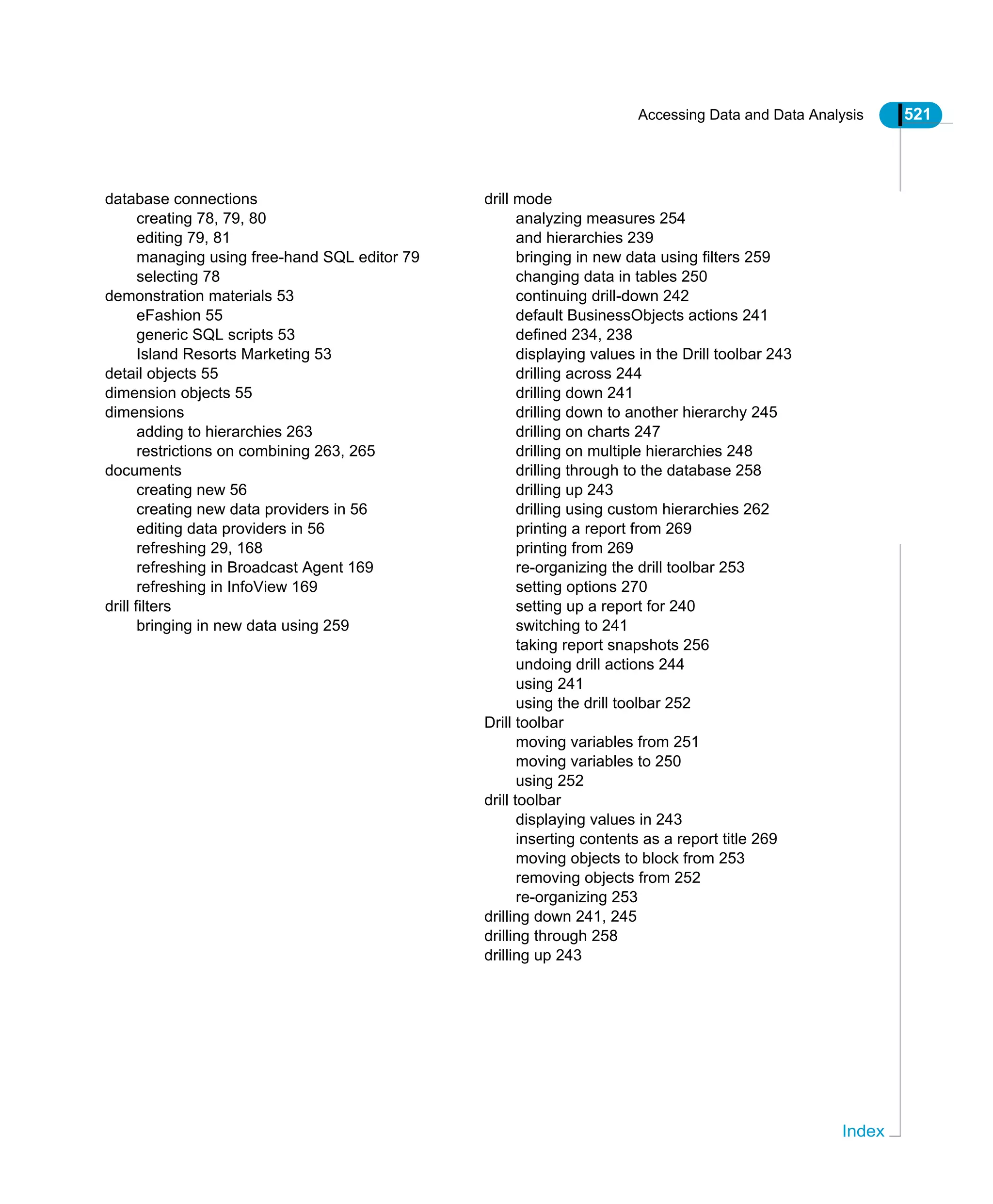 Accessing Data and Data Analysis 521
Index
database connections
creating 78, 79, 80
editing 79, 81
managing using free-hand SQL editor 79
selecting 78
demonstration materials 53
eFashion 55
generic SQL scripts 53
Island Resorts Marketing 53
detail objects 55
dimension objects 55
dimensions
adding to hierarchies 263
restrictions on combining 263, 265
documents
creating new 56
creating new data providers in 56
editing data providers in 56
refreshing 29, 168
refreshing in Broadcast Agent 169
refreshing in InfoView 169
drill filters
bringing in new data using 259
drill mode
analyzing measures 254
and hierarchies 239
bringing in new data using filters 259
changing data in tables 250
continuing drill-down 242
default BusinessObjects actions 241
defined 234, 238
displaying values in the Drill toolbar 243
drilling across 244
drilling down 241
drilling down to another hierarchy 245
drilling on charts 247
drilling on multiple hierarchies 248
drilling through to the database 258
drilling up 243
drilling using custom hierarchies 262
printing a report from 269
printing from 269
re-organizing the drill toolbar 253
setting options 270
setting up a report for 240
switching to 241
taking report snapshots 256
undoing drill actions 244
using 241
using the drill toolbar 252
Drill toolbar
moving variables from 251
moving variables to 250
using 252
drill toolbar
displaying values in 243
inserting contents as a report title 269
moving objects to block from 253
removing objects from 252
re-organizing 253
drilling down 241, 245
drilling through 258
drilling up 243
 