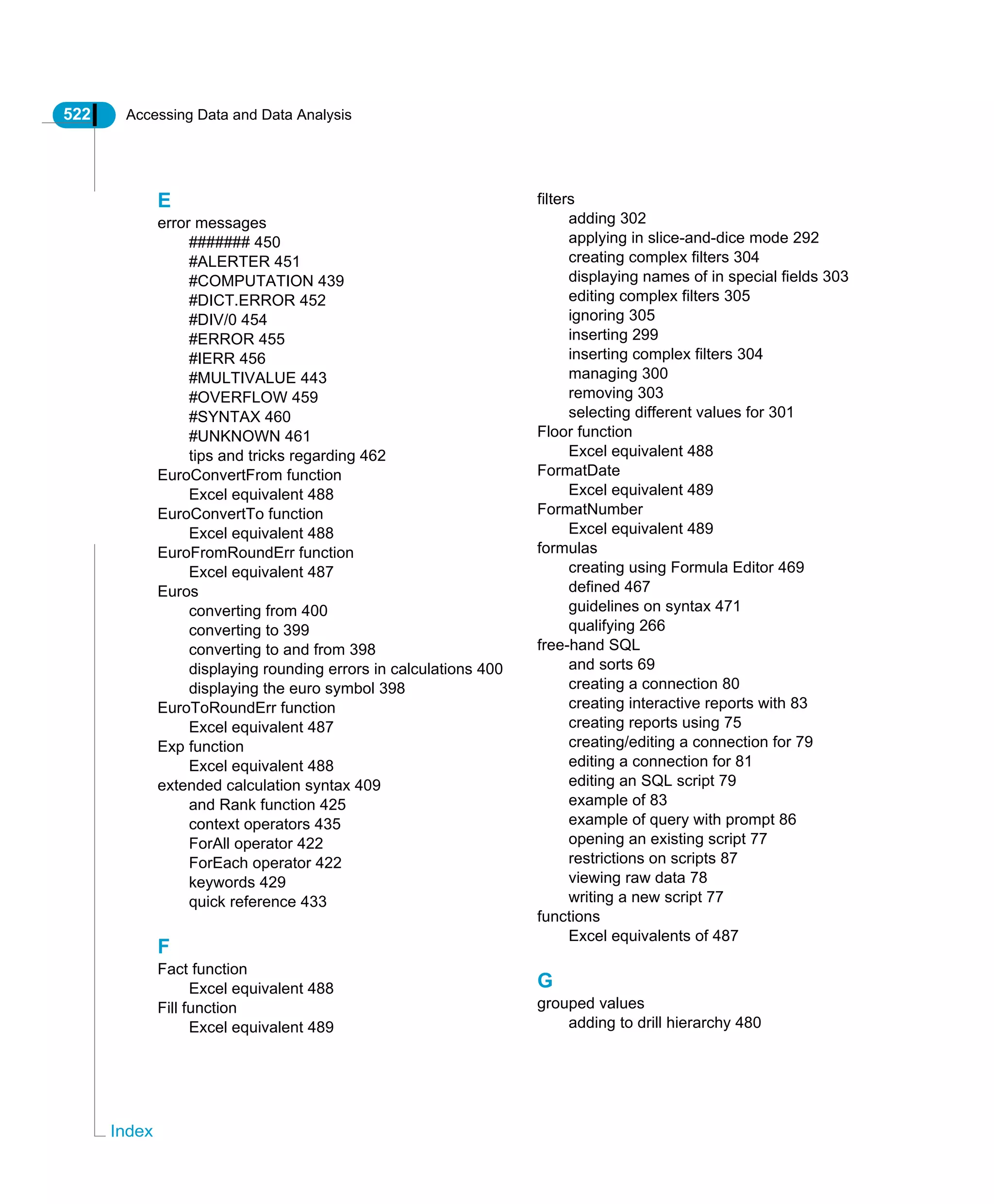 522 Accessing Data and Data Analysis
Index
E
error messages
####### 450
#ALERTER 451
#COMPUTATION 439
#DICT.ERROR 452
#DIV/0 454
#ERROR 455
#IERR 456
#MULTIVALUE 443
#OVERFLOW 459
#SYNTAX 460
#UNKNOWN 461
tips and tricks regarding 462
EuroConvertFrom function
Excel equivalent 488
EuroConvertTo function
Excel equivalent 488
EuroFromRoundErr function
Excel equivalent 487
Euros
converting from 400
converting to 399
converting to and from 398
displaying rounding errors in calculations 400
displaying the euro symbol 398
EuroToRoundErr function
Excel equivalent 487
Exp function
Excel equivalent 488
extended calculation syntax 409
and Rank function 425
context operators 435
ForAll operator 422
ForEach operator 422
keywords 429
quick reference 433
F
Fact function
Excel equivalent 488
Fill function
Excel equivalent 489
filters
adding 302
applying in slice-and-dice mode 292
creating complex filters 304
displaying names of in special fields 303
editing complex filters 305
ignoring 305
inserting 299
inserting complex filters 304
managing 300
removing 303
selecting different values for 301
Floor function
Excel equivalent 488
FormatDate
Excel equivalent 489
FormatNumber
Excel equivalent 489
formulas
creating using Formula Editor 469
defined 467
guidelines on syntax 471
qualifying 266
free-hand SQL
and sorts 69
creating a connection 80
creating interactive reports with 83
creating reports using 75
creating/editing a connection for 79
editing a connection for 81
editing an SQL script 79
example of 83
example of query with prompt 86
opening an existing script 77
restrictions on scripts 87
viewing raw data 78
writing a new script 77
functions
Excel equivalents of 487
G
grouped values
adding to drill hierarchy 480
 