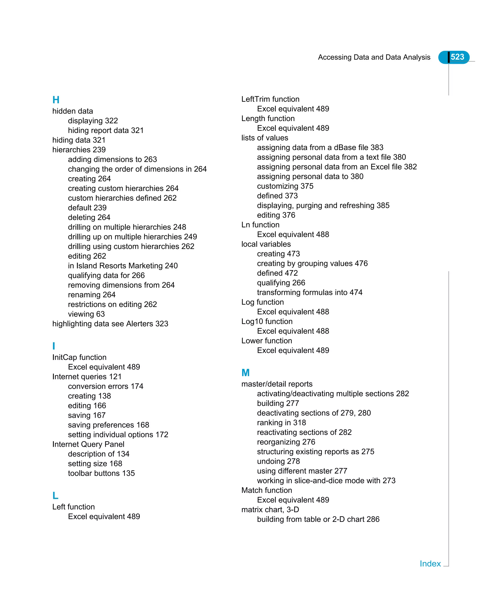 Accessing Data and Data Analysis 523
Index
H
hidden data
displaying 322
hiding report data 321
hiding data 321
hierarchies 239
adding dimensions to 263
changing the order of dimensions in 264
creating 264
creating custom hierarchies 264
custom hierarchies defined 262
default 239
deleting 264
drilling on multiple hierarchies 248
drilling up on multiple hierarchies 249
drilling using custom hierarchies 262
editing 262
in Island Resorts Marketing 240
qualifying data for 266
removing dimensions from 264
renaming 264
restrictions on editing 262
viewing 63
highlighting data see Alerters 323
I
InitCap function
Excel equivalent 489
Internet queries 121
conversion errors 174
creating 138
editing 166
saving 167
saving preferences 168
setting individual options 172
Internet Query Panel
description of 134
setting size 168
toolbar buttons 135
L
Left function
Excel equivalent 489
LeftTrim function
Excel equivalent 489
Length function
Excel equivalent 489
lists of values
assigning data from a dBase file 383
assigning personal data from a text file 380
assigning personal data from an Excel file 382
assigning personal data to 380
customizing 375
defined 373
displaying, purging and refreshing 385
editing 376
Ln function
Excel equivalent 488
local variables
creating 473
creating by grouping values 476
defined 472
qualifying 266
transforming formulas into 474
Log function
Excel equivalent 488
Log10 function
Excel equivalent 488
Lower function
Excel equivalent 489
M
master/detail reports
activating/deactivating multiple sections 282
building 277
deactivating sections of 279, 280
ranking in 318
reactivating sections of 282
reorganizing 276
structuring existing reports as 275
undoing 278
using different master 277
working in slice-and-dice mode with 273
Match function
Excel equivalent 489
matrix chart, 3-D
building from table or 2-D chart 286
 