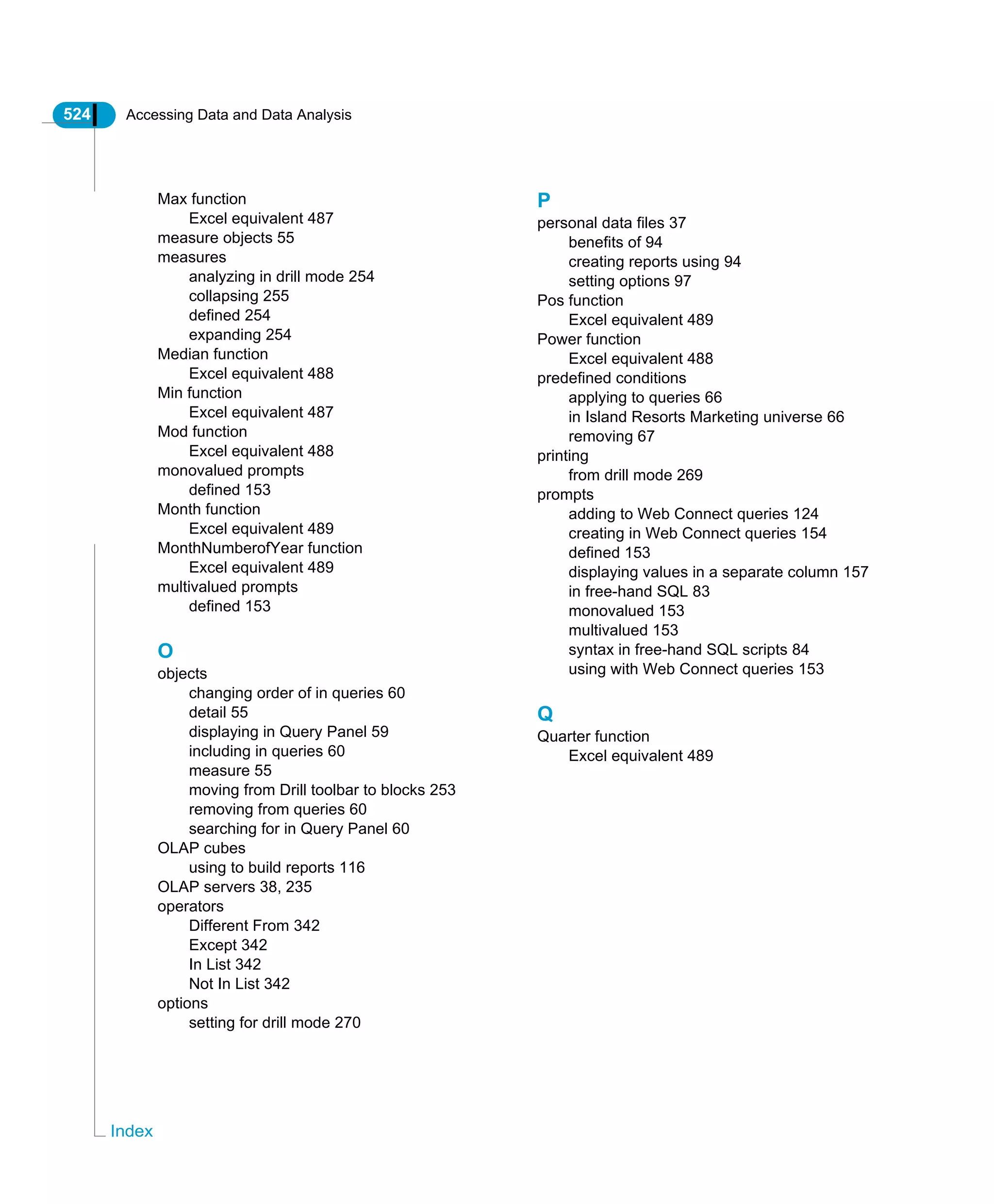 524 Accessing Data and Data Analysis
Index
Max function
Excel equivalent 487
measure objects 55
measures
analyzing in drill mode 254
collapsing 255
defined 254
expanding 254
Median function
Excel equivalent 488
Min function
Excel equivalent 487
Mod function
Excel equivalent 488
monovalued prompts
defined 153
Month function
Excel equivalent 489
MonthNumberofYear function
Excel equivalent 489
multivalued prompts
defined 153
O
objects
changing order of in queries 60
detail 55
displaying in Query Panel 59
including in queries 60
measure 55
moving from Drill toolbar to blocks 253
removing from queries 60
searching for in Query Panel 60
OLAP cubes
using to build reports 116
OLAP servers 38, 235
operators
Different From 342
Except 342
In List 342
Not In List 342
options
setting for drill mode 270
P
personal data files 37
benefits of 94
creating reports using 94
setting options 97
Pos function
Excel equivalent 489
Power function
Excel equivalent 488
predefined conditions
applying to queries 66
in Island Resorts Marketing universe 66
removing 67
printing
from drill mode 269
prompts
adding to Web Connect queries 124
creating in Web Connect queries 154
defined 153
displaying values in a separate column 157
in free-hand SQL 83
monovalued 153
multivalued 153
syntax in free-hand SQL scripts 84
using with Web Connect queries 153
Q
Quarter function
Excel equivalent 489
 