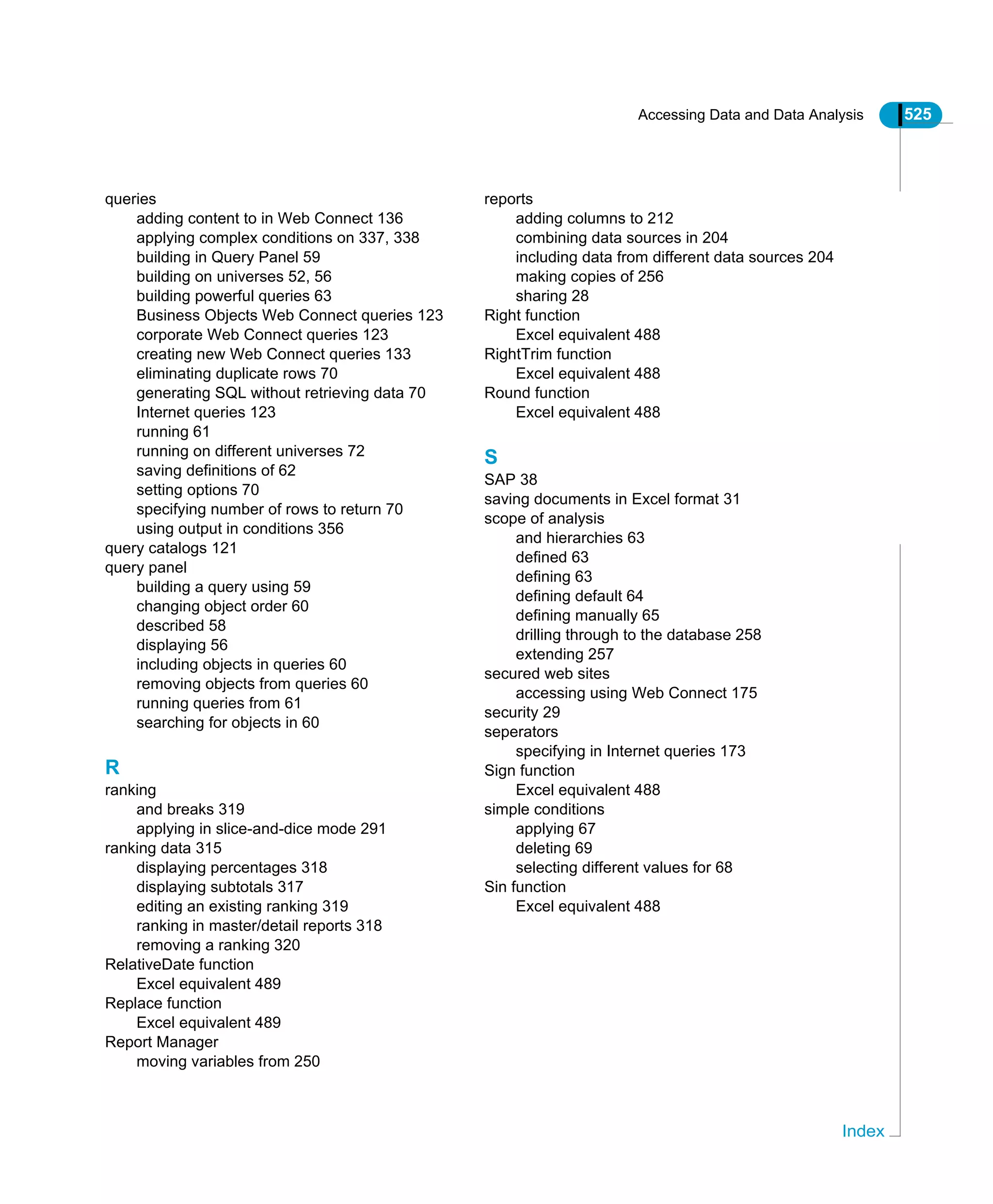 Accessing Data and Data Analysis 525
Index
queries
adding content to in Web Connect 136
applying complex conditions on 337, 338
building in Query Panel 59
building on universes 52, 56
building powerful queries 63
Business Objects Web Connect queries 123
corporate Web Connect queries 123
creating new Web Connect queries 133
eliminating duplicate rows 70
generating SQL without retrieving data 70
Internet queries 123
running 61
running on different universes 72
saving definitions of 62
setting options 70
specifying number of rows to return 70
using output in conditions 356
query catalogs 121
query panel
building a query using 59
changing object order 60
described 58
displaying 56
including objects in queries 60
removing objects from queries 60
running queries from 61
searching for objects in 60
R
ranking
and breaks 319
applying in slice-and-dice mode 291
ranking data 315
displaying percentages 318
displaying subtotals 317
editing an existing ranking 319
ranking in master/detail reports 318
removing a ranking 320
RelativeDate function
Excel equivalent 489
Replace function
Excel equivalent 489
Report Manager
moving variables from 250
reports
adding columns to 212
combining data sources in 204
including data from different data sources 204
making copies of 256
sharing 28
Right function
Excel equivalent 488
RightTrim function
Excel equivalent 488
Round function
Excel equivalent 488
S
SAP 38
saving documents in Excel format 31
scope of analysis
and hierarchies 63
defined 63
defining 63
defining default 64
defining manually 65
drilling through to the database 258
extending 257
secured web sites
accessing using Web Connect 175
security 29
seperators
specifying in Internet queries 173
Sign function
Excel equivalent 488
simple conditions
applying 67
deleting 69
selecting different values for 68
Sin function
Excel equivalent 488
 