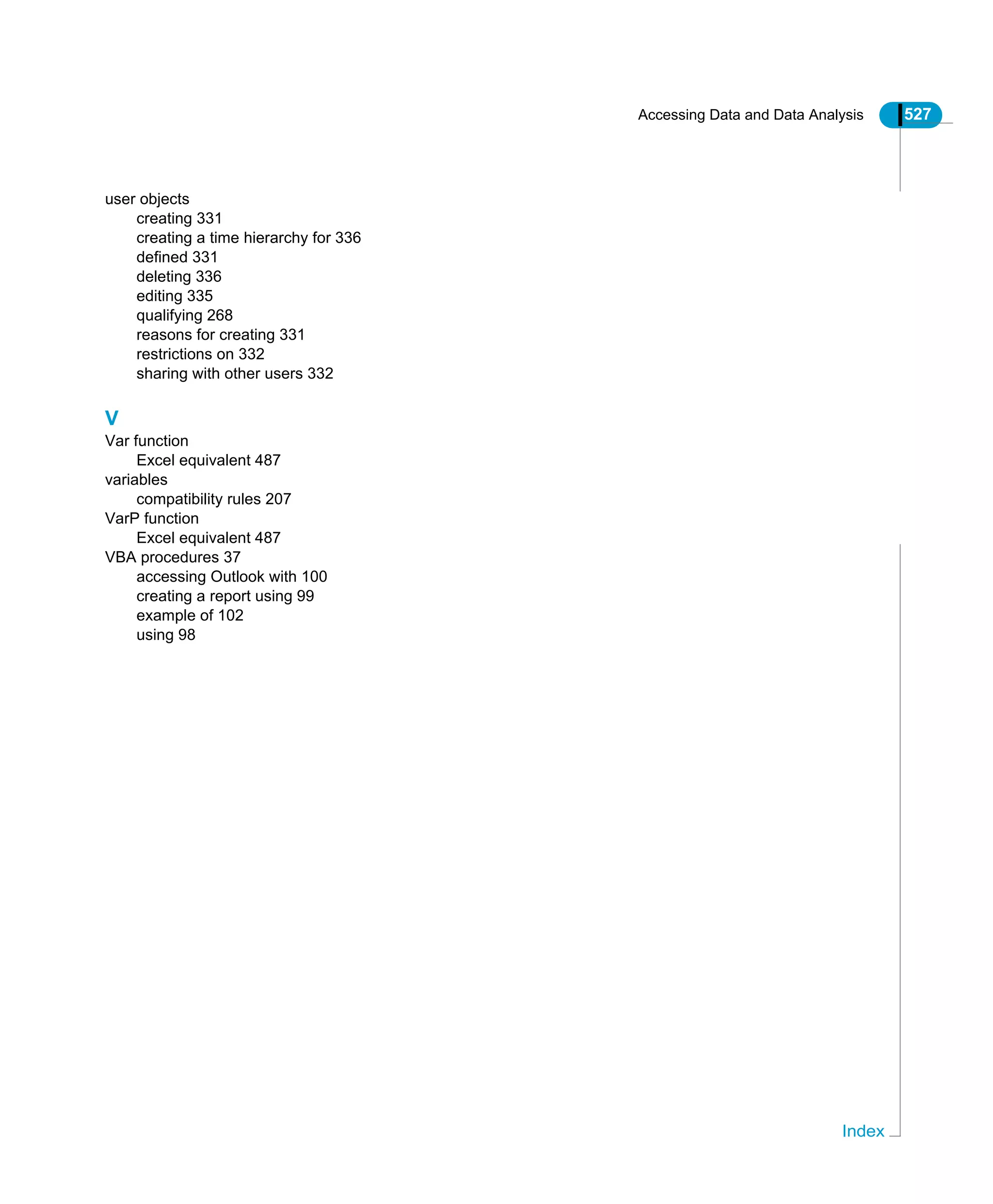 Accessing Data and Data Analysis 527
Index
user objects
creating 331
creating a time hierarchy for 336
defined 331
deleting 336
editing 335
qualifying 268
reasons for creating 331
restrictions on 332
sharing with other users 332
V
Var function
Excel equivalent 487
variables
compatibility rules 207
VarP function
Excel equivalent 487
VBA procedures 37
accessing Outlook with 100
creating a report using 99
example of 102
using 98
 