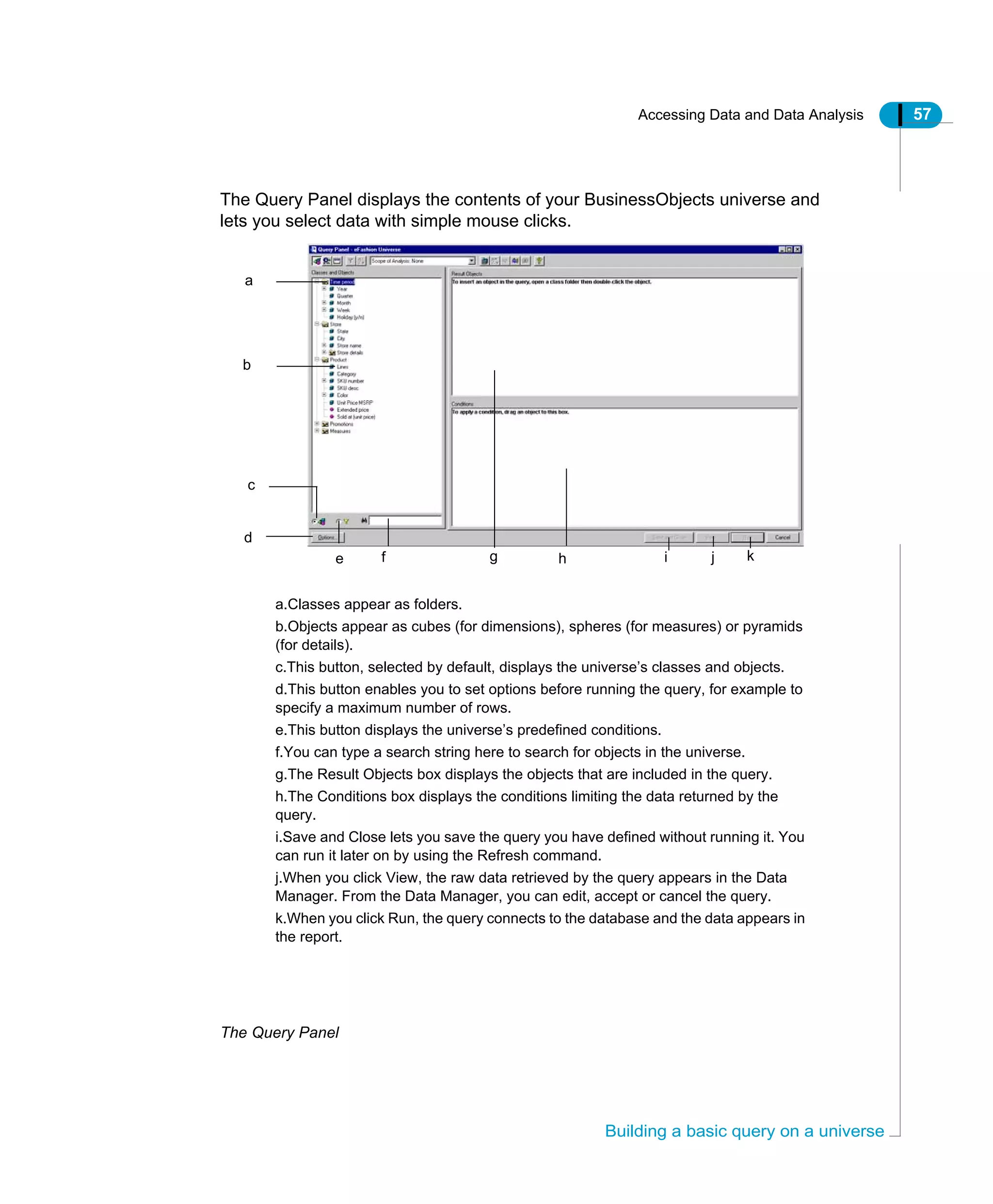 Accessing Data and Data Analysis 57
Building a basic query on a universe
The Query Panel displays the contents of your BusinessObjects universe and
lets you select data with simple mouse clicks.
The Query Panel
a.Classes appear as folders.
b.Objects appear as cubes (for dimensions), spheres (for measures) or pyramids
(for details).
c.This button, selected by default, displays the universe’s classes and objects.
d.This button enables you to set options before running the query, for example to
specify a maximum number of rows.
e.This button displays the universe’s predefined conditions.
f.You can type a search string here to search for objects in the universe.
g.The Result Objects box displays the objects that are included in the query.
h.The Conditions box displays the conditions limiting the data returned by the
query.
i.Save and Close lets you save the query you have defined without running it. You
can run it later on by using the Refresh command.
j.When you click View, the raw data retrieved by the query appears in the Data
Manager. From the Data Manager, you can edit, accept or cancel the query.
k.When you click Run, the query connects to the database and the data appears in
the report.
a
b
d
c
e g kf h i j
 