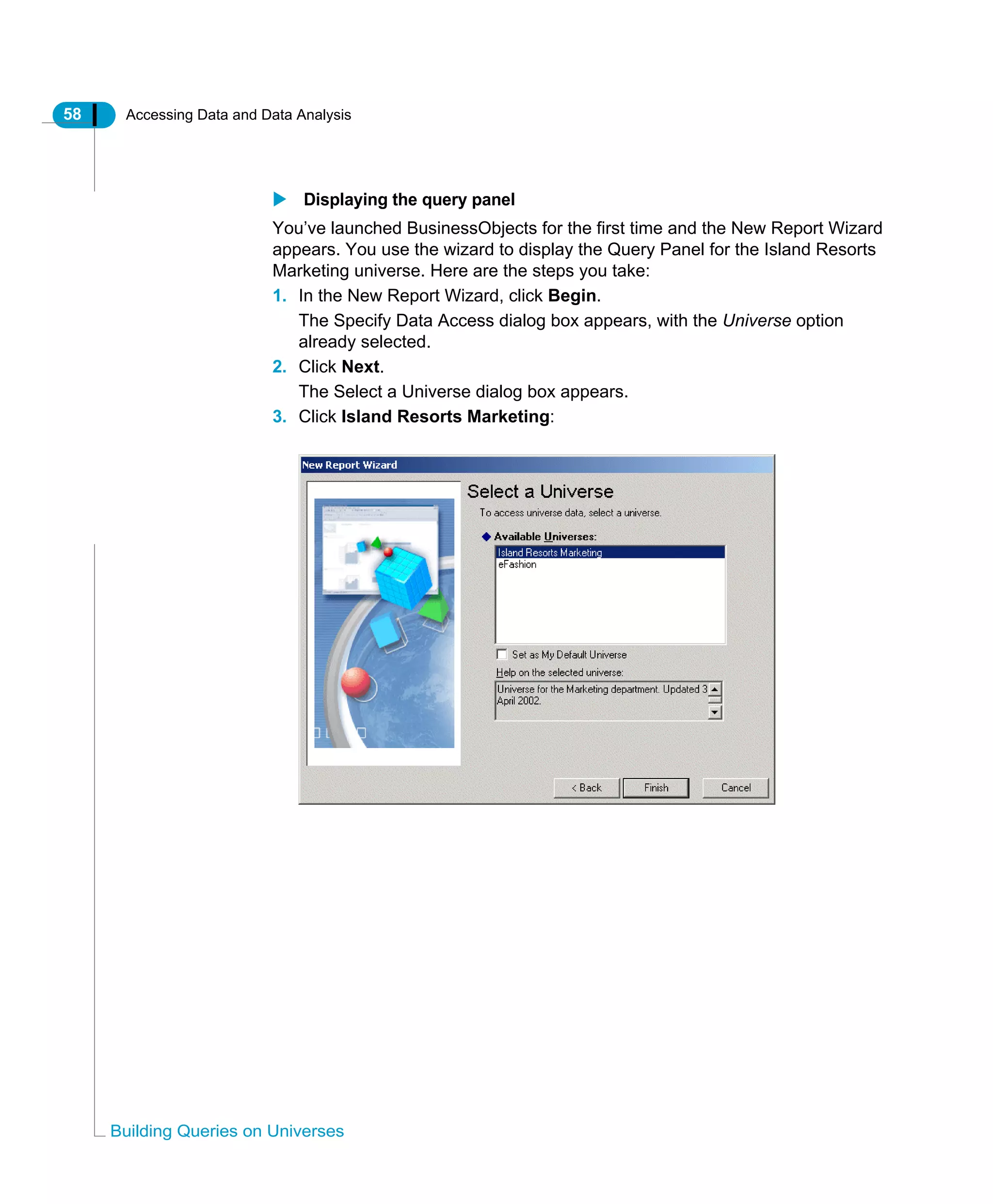 58 Accessing Data and Data Analysis
Building Queries on Universes
Displaying the query panel
You’ve launched BusinessObjects for the first time and the New Report Wizard
appears. You use the wizard to display the Query Panel for the Island Resorts
Marketing universe. Here are the steps you take:
1. In the New Report Wizard, click Begin.
The Specify Data Access dialog box appears, with the Universe option
already selected.
2. Click Next.
The Select a Universe dialog box appears.
3. Click Island Resorts Marketing:
 