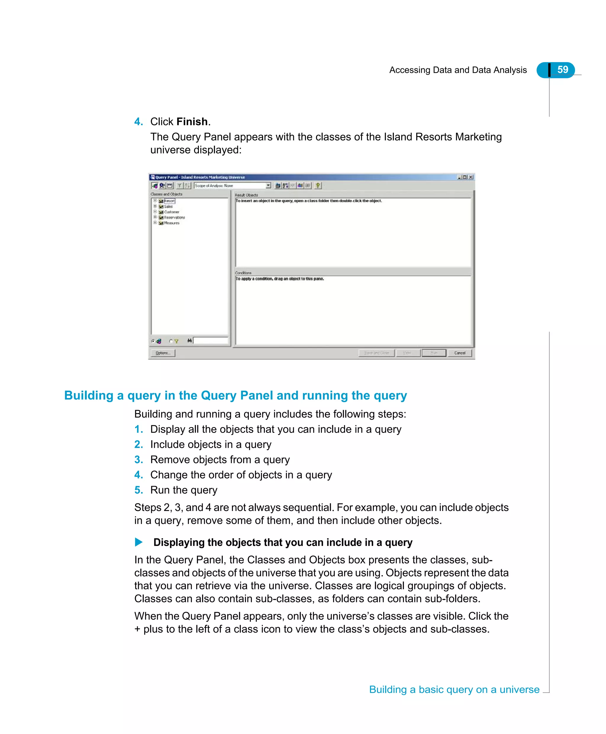 Accessing Data and Data Analysis 59
Building a basic query on a universe
4. Click Finish.
The Query Panel appears with the classes of the Island Resorts Marketing
universe displayed:
Building a query in the Query Panel and running the query
Building and running a query includes the following steps:
1. Display all the objects that you can include in a query
2. Include objects in a query
3. Remove objects from a query
4. Change the order of objects in a query
5. Run the query
Steps 2, 3, and 4 are not always sequential. For example, you can include objects
in a query, remove some of them, and then include other objects.
Displaying the objects that you can include in a query
In the Query Panel, the Classes and Objects box presents the classes, sub-
classes and objects of the universe that you are using. Objects represent the data
that you can retrieve via the universe. Classes are logical groupings of objects.
Classes can also contain sub-classes, as folders can contain sub-folders.
When the Query Panel appears, only the universe’s classes are visible. Click the
+ plus to the left of a class icon to view the class’s objects and sub-classes.
 