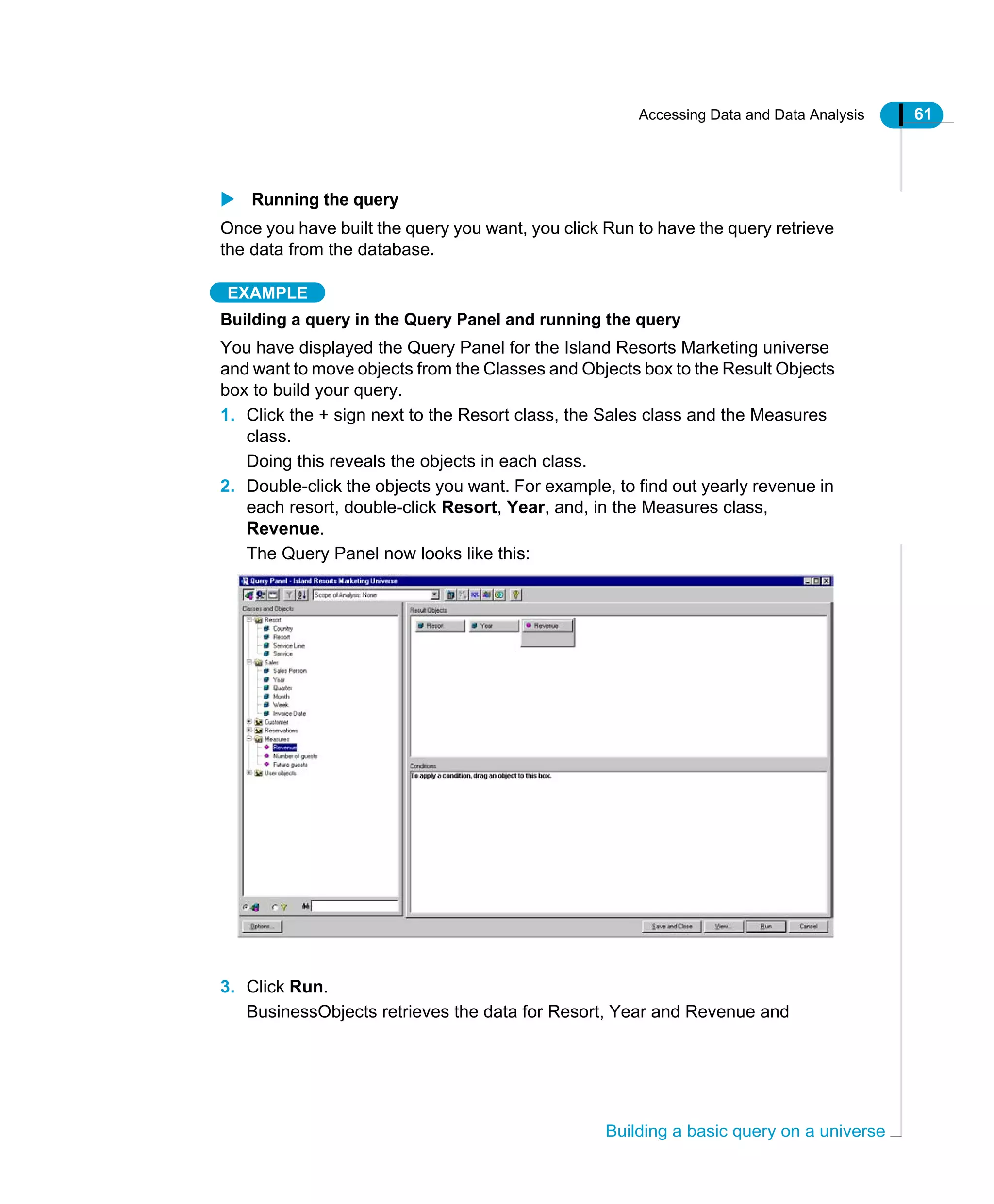Accessing Data and Data Analysis 61
Building a basic query on a universe
Running the query
Once you have built the query you want, you click Run to have the query retrieve
the data from the database.
EXAMPLE
Building a query in the Query Panel and running the query
You have displayed the Query Panel for the Island Resorts Marketing universe
and want to move objects from the Classes and Objects box to the Result Objects
box to build your query.
1. Click the + sign next to the Resort class, the Sales class and the Measures
class.
Doing this reveals the objects in each class.
2. Double-click the objects you want. For example, to find out yearly revenue in
each resort, double-click Resort, Year, and, in the Measures class,
Revenue.
The Query Panel now looks like this:
3. Click Run.
BusinessObjects retrieves the data for Resort, Year and Revenue and
 