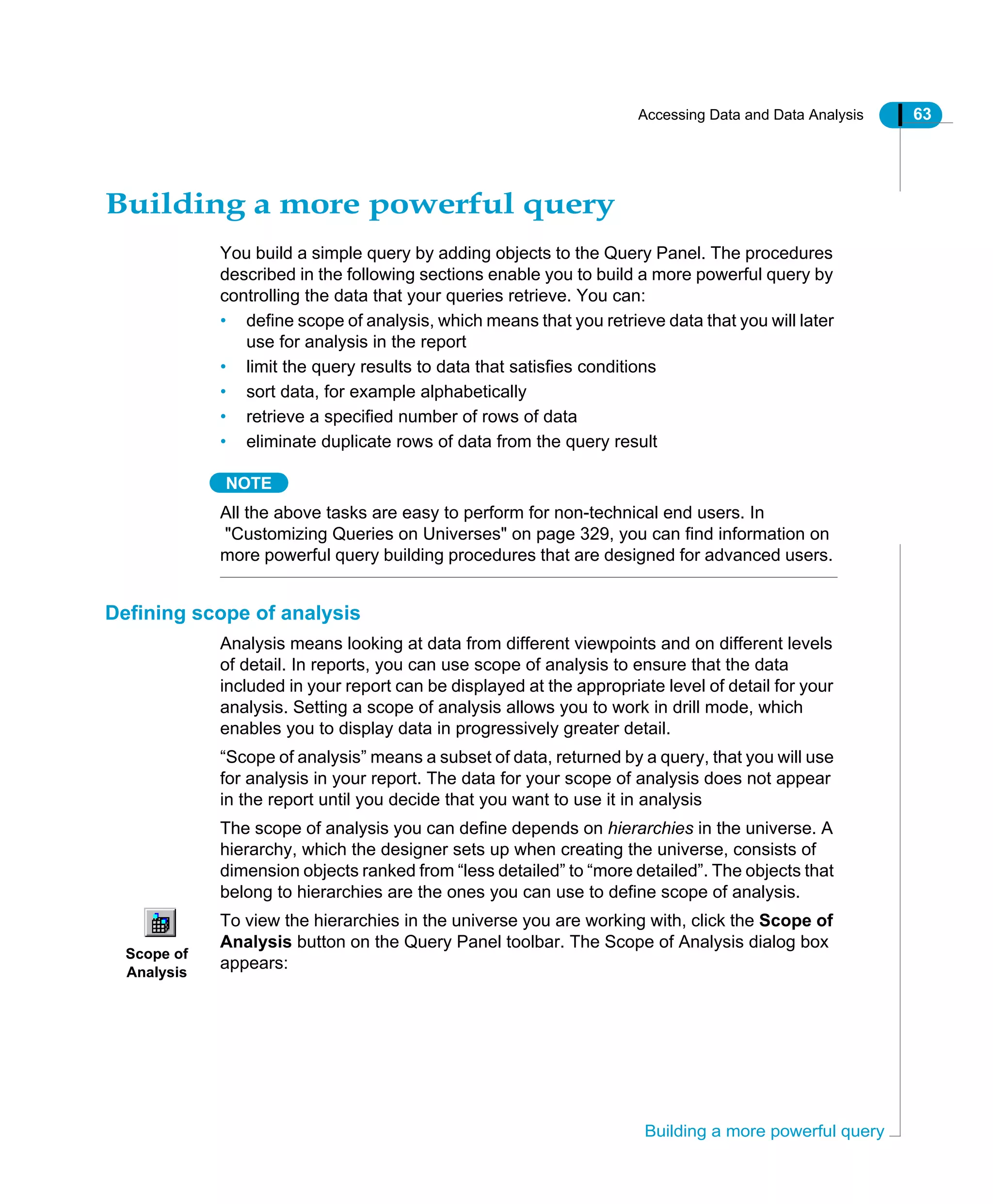 Accessing Data and Data Analysis 63
Building a more powerful query
Building a more powerful query
You build a simple query by adding objects to the Query Panel. The procedures
described in the following sections enable you to build a more powerful query by
controlling the data that your queries retrieve. You can:
• define scope of analysis, which means that you retrieve data that you will later
use for analysis in the report
• limit the query results to data that satisfies conditions
• sort data, for example alphabetically
• retrieve a specified number of rows of data
• eliminate duplicate rows of data from the query result
NOTE
All the above tasks are easy to perform for non-technical end users. In
"Customizing Queries on Universes" on page 329, you can find information on
more powerful query building procedures that are designed for advanced users.
Defining scope of analysis
Analysis means looking at data from different viewpoints and on different levels
of detail. In reports, you can use scope of analysis to ensure that the data
included in your report can be displayed at the appropriate level of detail for your
analysis. Setting a scope of analysis allows you to work in drill mode, which
enables you to display data in progressively greater detail.
“Scope of analysis” means a subset of data, returned by a query, that you will use
for analysis in your report. The data for your scope of analysis does not appear
in the report until you decide that you want to use it in analysis
The scope of analysis you can define depends on hierarchies in the universe. A
hierarchy, which the designer sets up when creating the universe, consists of
dimension objects ranked from “less detailed” to “more detailed”. The objects that
belong to hierarchies are the ones you can use to define scope of analysis.
To view the hierarchies in the universe you are working with, click the Scope of
Analysis button on the Query Panel toolbar. The Scope of Analysis dialog box
appears:
Scope of
Analysis
 