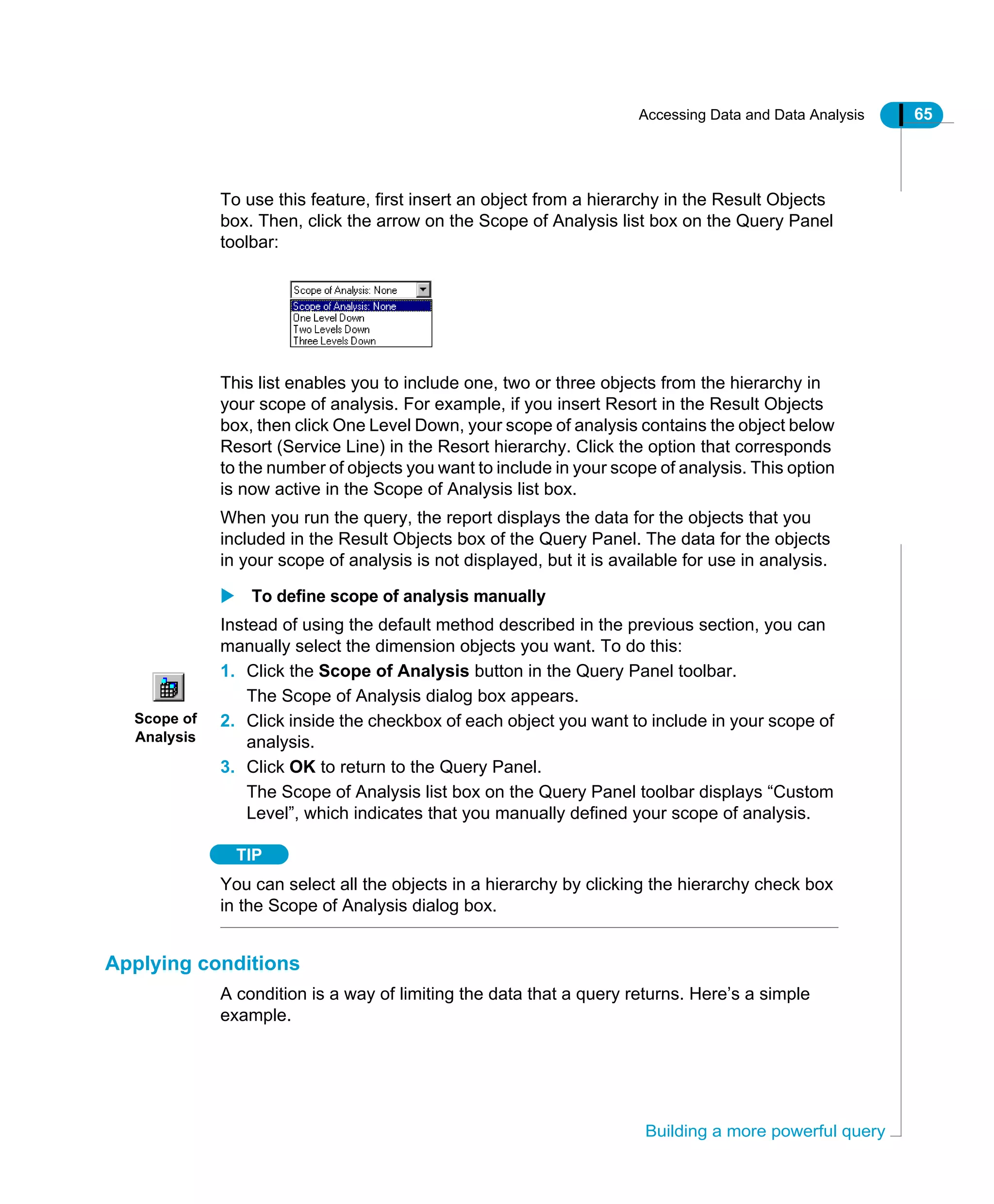 Accessing Data and Data Analysis 65
Building a more powerful query
To use this feature, first insert an object from a hierarchy in the Result Objects
box. Then, click the arrow on the Scope of Analysis list box on the Query Panel
toolbar:
This list enables you to include one, two or three objects from the hierarchy in
your scope of analysis. For example, if you insert Resort in the Result Objects
box, then click One Level Down, your scope of analysis contains the object below
Resort (Service Line) in the Resort hierarchy. Click the option that corresponds
to the number of objects you want to include in your scope of analysis. This option
is now active in the Scope of Analysis list box.
When you run the query, the report displays the data for the objects that you
included in the Result Objects box of the Query Panel. The data for the objects
in your scope of analysis is not displayed, but it is available for use in analysis.
To define scope of analysis manually
Instead of using the default method described in the previous section, you can
manually select the dimension objects you want. To do this:
1. Click the Scope of Analysis button in the Query Panel toolbar.
The Scope of Analysis dialog box appears.
2. Click inside the checkbox of each object you want to include in your scope of
analysis.
3. Click OK to return to the Query Panel.
The Scope of Analysis list box on the Query Panel toolbar displays “Custom
Level”, which indicates that you manually defined your scope of analysis.
TIP
You can select all the objects in a hierarchy by clicking the hierarchy check box
in the Scope of Analysis dialog box.
Applying conditions
A condition is a way of limiting the data that a query returns. Here’s a simple
example.
Scope of
Analysis
 