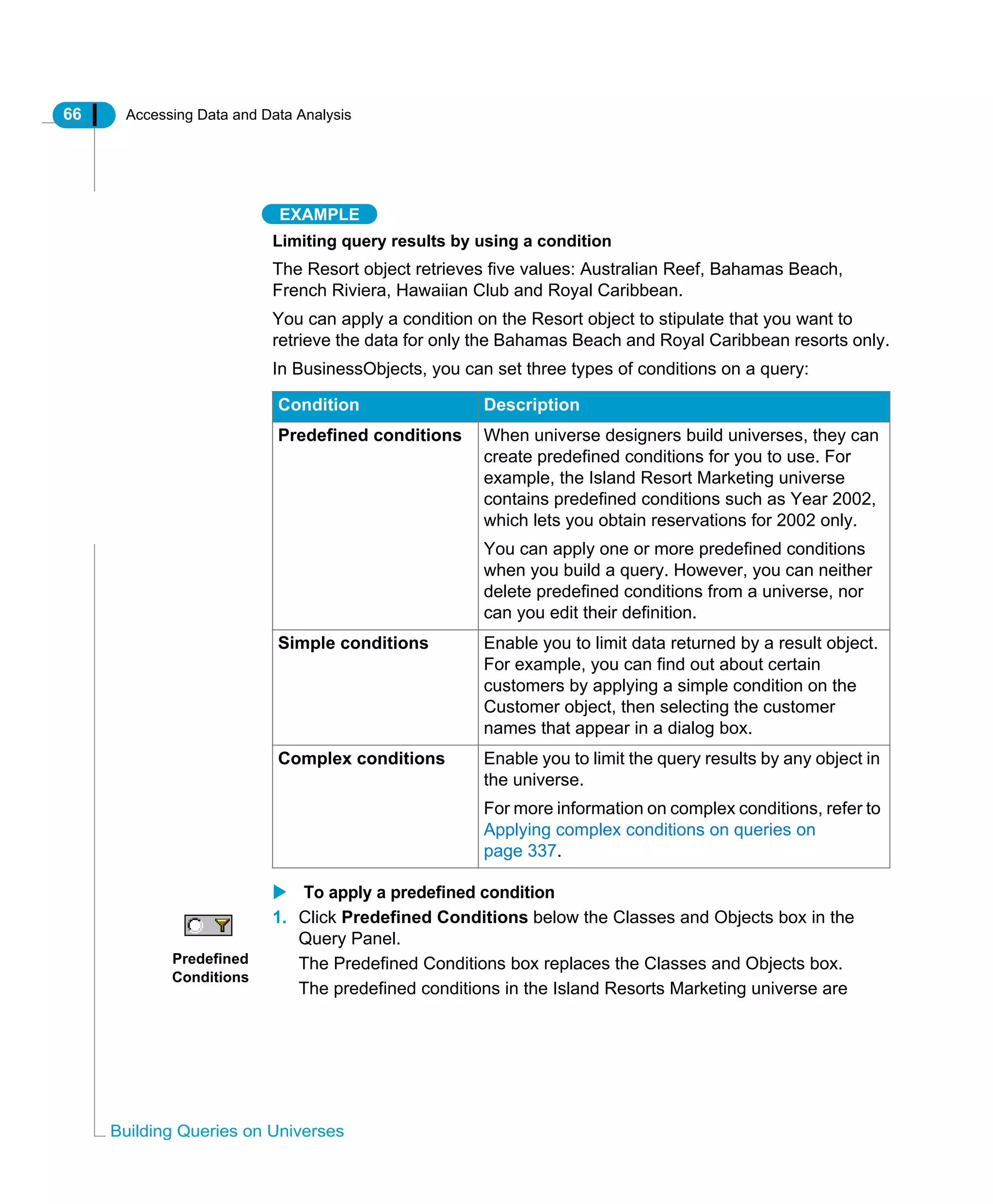 66 Accessing Data and Data Analysis
Building Queries on Universes
EXAMPLE
Limiting query results by using a condition
The Resort object retrieves five values: Australian Reef, Bahamas Beach,
French Riviera, Hawaiian Club and Royal Caribbean.
You can apply a condition on the Resort object to stipulate that you want to
retrieve the data for only the Bahamas Beach and Royal Caribbean resorts only.
In BusinessObjects, you can set three types of conditions on a query:
To apply a predefined condition
1. Click Predefined Conditions below the Classes and Objects box in the
Query Panel.
The Predefined Conditions box replaces the Classes and Objects box.
The predefined conditions in the Island Resorts Marketing universe are
Condition Description
Predefined conditions When universe designers build universes, they can
create predefined conditions for you to use. For
example, the Island Resort Marketing universe
contains predefined conditions such as Year 2002,
which lets you obtain reservations for 2002 only.
You can apply one or more predefined conditions
when you build a query. However, you can neither
delete predefined conditions from a universe, nor
can you edit their definition.
Simple conditions Enable you to limit data returned by a result object.
For example, you can find out about certain
customers by applying a simple condition on the
Customer object, then selecting the customer
names that appear in a dialog box.
Complex conditions Enable you to limit the query results by any object in
the universe.
For more information on complex conditions, refer to
Applying complex conditions on queries on
page 337.
Predefined
Conditions
 