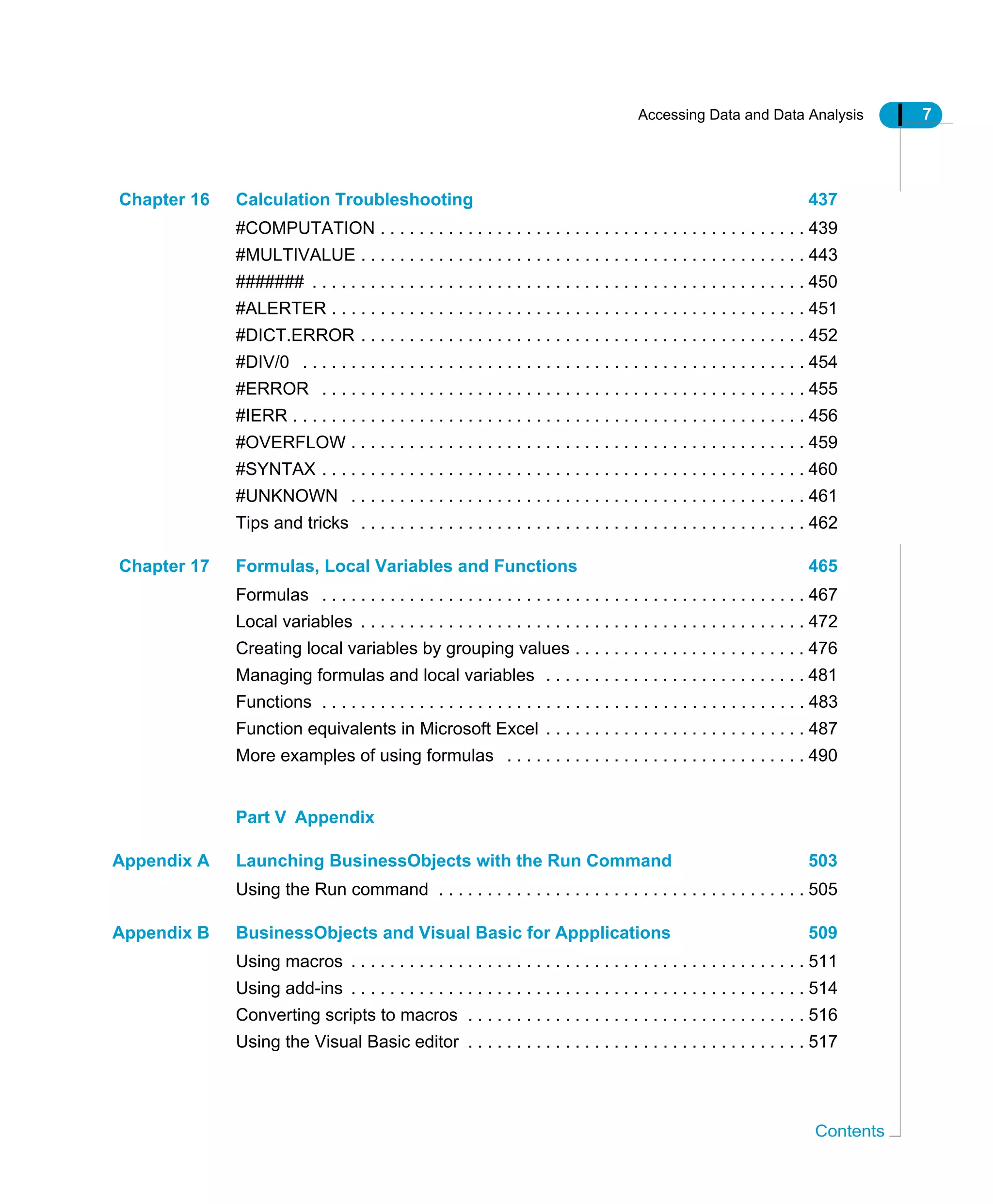 Accessing Data and Data Analysis 7
Contents
Chapter 16 Calculation Troubleshooting 437
#COMPUTATION . . . . . . . . . . . . . . . . . . . . . . . . . . . . . . . . . . . . . . . . . . . . 439
#MULTIVALUE . . . . . . . . . . . . . . . . . . . . . . . . . . . . . . . . . . . . . . . . . . . . . . 443
####### . . . . . . . . . . . . . . . . . . . . . . . . . . . . . . . . . . . . . . . . . . . . . . . . . . . 450
#ALERTER . . . . . . . . . . . . . . . . . . . . . . . . . . . . . . . . . . . . . . . . . . . . . . . . . 451
#DICT.ERROR . . . . . . . . . . . . . . . . . . . . . . . . . . . . . . . . . . . . . . . . . . . . . . 452
#DIV/0 . . . . . . . . . . . . . . . . . . . . . . . . . . . . . . . . . . . . . . . . . . . . . . . . . . . . 454
#ERROR . . . . . . . . . . . . . . . . . . . . . . . . . . . . . . . . . . . . . . . . . . . . . . . . . . 455
#IERR . . . . . . . . . . . . . . . . . . . . . . . . . . . . . . . . . . . . . . . . . . . . . . . . . . . . . 456
#OVERFLOW . . . . . . . . . . . . . . . . . . . . . . . . . . . . . . . . . . . . . . . . . . . . . . . 459
#SYNTAX . . . . . . . . . . . . . . . . . . . . . . . . . . . . . . . . . . . . . . . . . . . . . . . . . . 460
#UNKNOWN . . . . . . . . . . . . . . . . . . . . . . . . . . . . . . . . . . . . . . . . . . . . . . . 461
Tips and tricks . . . . . . . . . . . . . . . . . . . . . . . . . . . . . . . . . . . . . . . . . . . . . . 462
Chapter 17 Formulas, Local Variables and Functions 465
Formulas . . . . . . . . . . . . . . . . . . . . . . . . . . . . . . . . . . . . . . . . . . . . . . . . . . 467
Local variables . . . . . . . . . . . . . . . . . . . . . . . . . . . . . . . . . . . . . . . . . . . . . . 472
Creating local variables by grouping values . . . . . . . . . . . . . . . . . . . . . . . . 476
Managing formulas and local variables . . . . . . . . . . . . . . . . . . . . . . . . . . . 481
Functions . . . . . . . . . . . . . . . . . . . . . . . . . . . . . . . . . . . . . . . . . . . . . . . . . . 483
Function equivalents in Microsoft Excel . . . . . . . . . . . . . . . . . . . . . . . . . . . 487
More examples of using formulas . . . . . . . . . . . . . . . . . . . . . . . . . . . . . . . 490
Part V Appendix
Appendix A Launching BusinessObjects with the Run Command 503
Using the Run command . . . . . . . . . . . . . . . . . . . . . . . . . . . . . . . . . . . . . . 505
Appendix B BusinessObjects and Visual Basic for Appplications 509
Using macros . . . . . . . . . . . . . . . . . . . . . . . . . . . . . . . . . . . . . . . . . . . . . . . 511
Using add-ins . . . . . . . . . . . . . . . . . . . . . . . . . . . . . . . . . . . . . . . . . . . . . . . 514
Converting scripts to macros . . . . . . . . . . . . . . . . . . . . . . . . . . . . . . . . . . . 516
Using the Visual Basic editor . . . . . . . . . . . . . . . . . . . . . . . . . . . . . . . . . . . 517
 