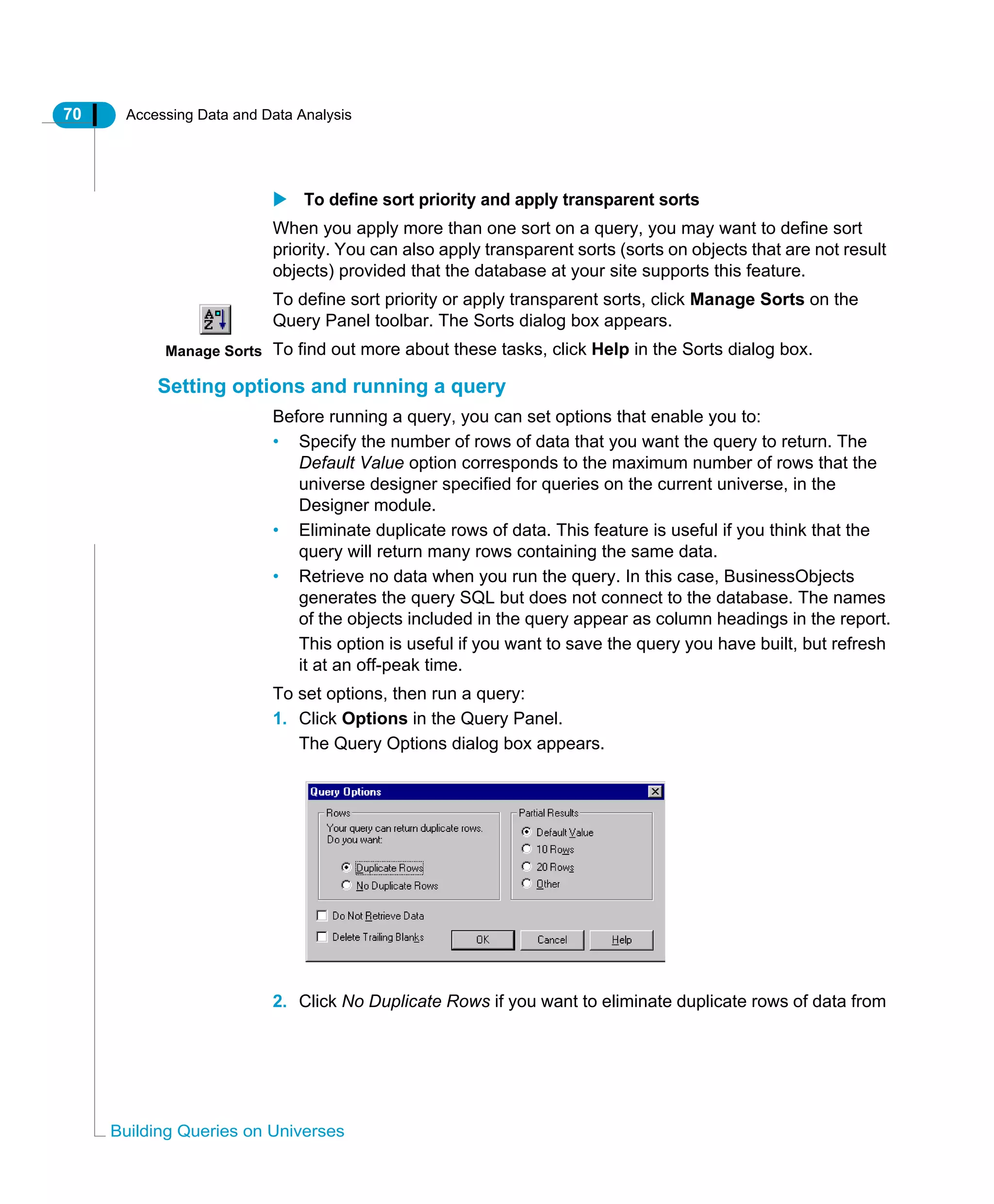 70 Accessing Data and Data Analysis
Building Queries on Universes
To define sort priority and apply transparent sorts
When you apply more than one sort on a query, you may want to define sort
priority. You can also apply transparent sorts (sorts on objects that are not result
objects) provided that the database at your site supports this feature.
To define sort priority or apply transparent sorts, click Manage Sorts on the
Query Panel toolbar. The Sorts dialog box appears.
To find out more about these tasks, click Help in the Sorts dialog box.
Setting options and running a query
Before running a query, you can set options that enable you to:
• Specify the number of rows of data that you want the query to return. The
Default Value option corresponds to the maximum number of rows that the
universe designer specified for queries on the current universe, in the
Designer module.
• Eliminate duplicate rows of data. This feature is useful if you think that the
query will return many rows containing the same data.
• Retrieve no data when you run the query. In this case, BusinessObjects
generates the query SQL but does not connect to the database. The names
of the objects included in the query appear as column headings in the report.
This option is useful if you want to save the query you have built, but refresh
it at an off-peak time.
To set options, then run a query:
1. Click Options in the Query Panel.
The Query Options dialog box appears.
2. Click No Duplicate Rows if you want to eliminate duplicate rows of data from
Manage Sorts
 