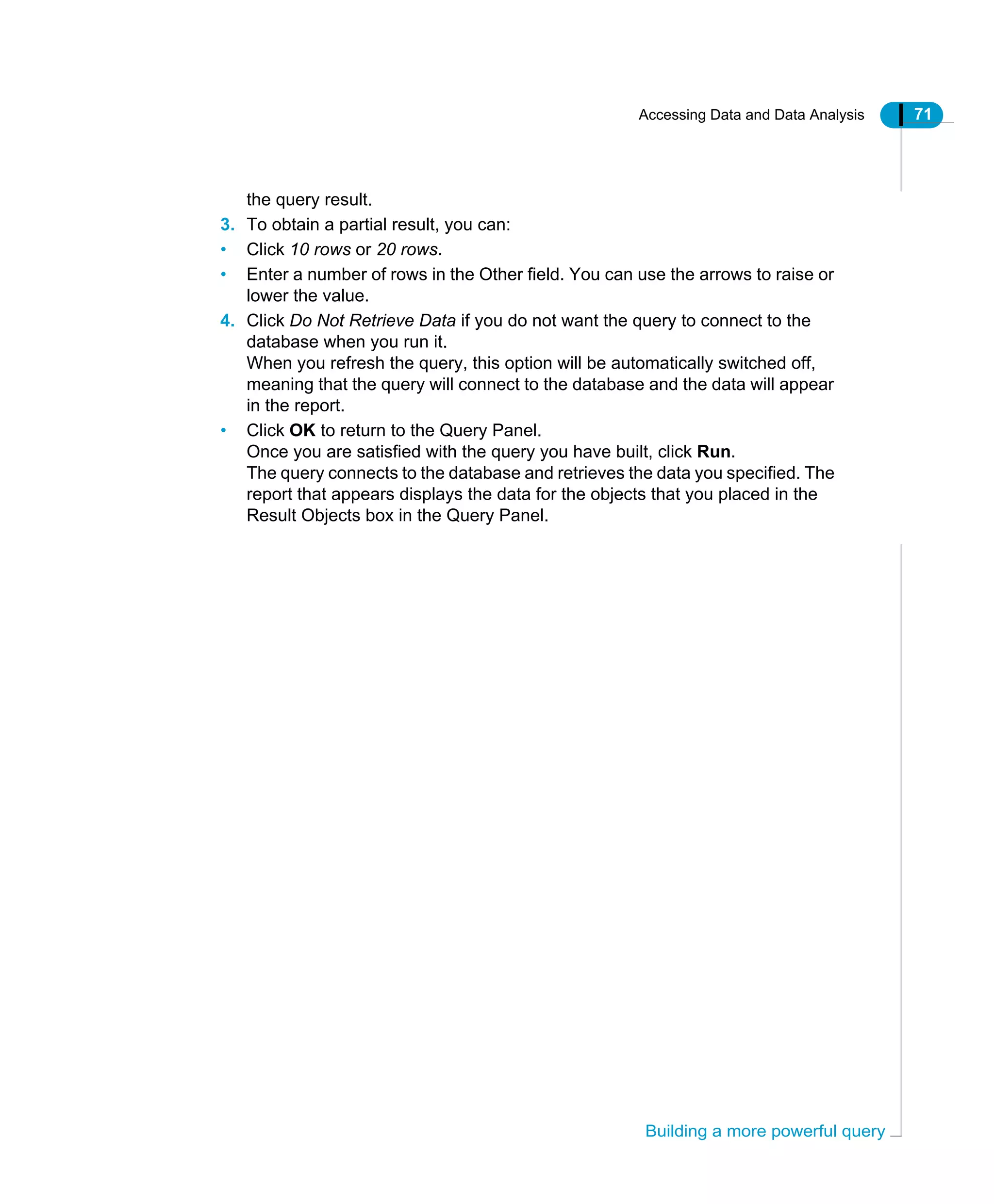 Accessing Data and Data Analysis 71
Building a more powerful query
the query result.
3. To obtain a partial result, you can:
• Click 10 rows or 20 rows.
• Enter a number of rows in the Other field. You can use the arrows to raise or
lower the value.
4. Click Do Not Retrieve Data if you do not want the query to connect to the
database when you run it.
When you refresh the query, this option will be automatically switched off,
meaning that the query will connect to the database and the data will appear
in the report.
• Click OK to return to the Query Panel.
Once you are satisfied with the query you have built, click Run.
The query connects to the database and retrieves the data you specified. The
report that appears displays the data for the objects that you placed in the
Result Objects box in the Query Panel.
 
