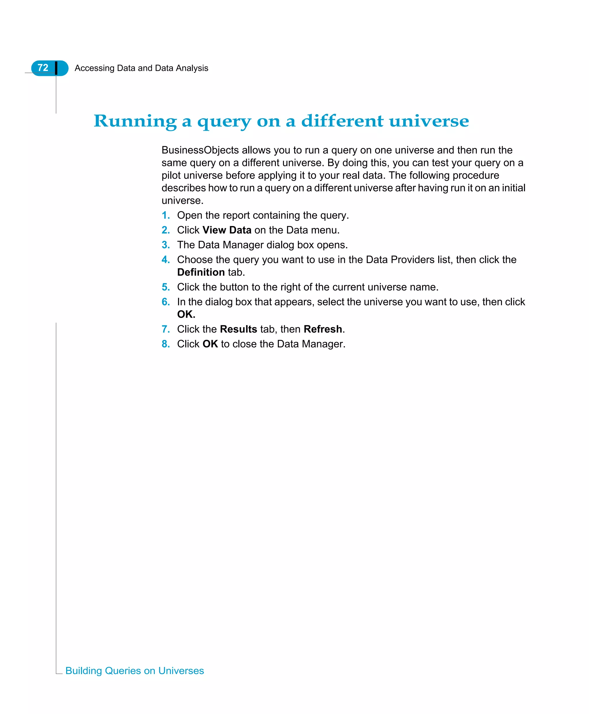 72 Accessing Data and Data Analysis
Building Queries on Universes
Running a query on a different universe
BusinessObjects allows you to run a query on one universe and then run the
same query on a different universe. By doing this, you can test your query on a
pilot universe before applying it to your real data. The following procedure
describes how to run a query on a different universe after having run it on an initial
universe.
1. Open the report containing the query.
2. Click View Data on the Data menu.
3. The Data Manager dialog box opens.
4. Choose the query you want to use in the Data Providers list, then click the
Definition tab.
5. Click the button to the right of the current universe name.
6. In the dialog box that appears, select the universe you want to use, then click
OK.
7. Click the Results tab, then Refresh.
8. Click OK to close the Data Manager.
 