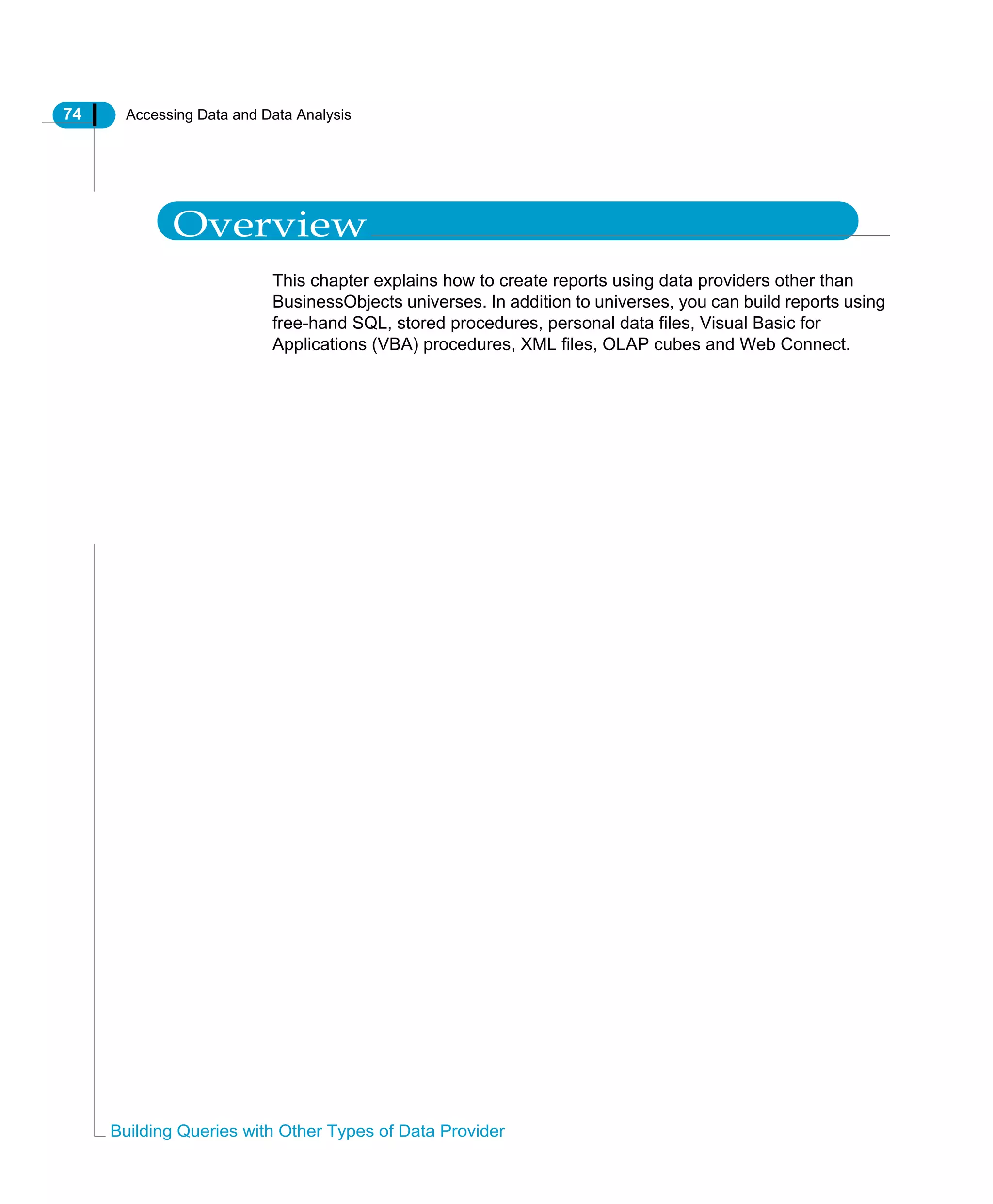 74 Accessing Data and Data Analysis
Building Queries with Other Types of Data Provider
Overview
This chapter explains how to create reports using data providers other than
BusinessObjects universes. In addition to universes, you can build reports using
free-hand SQL, stored procedures, personal data files, Visual Basic for
Applications (VBA) procedures, XML files, OLAP cubes and Web Connect.
 