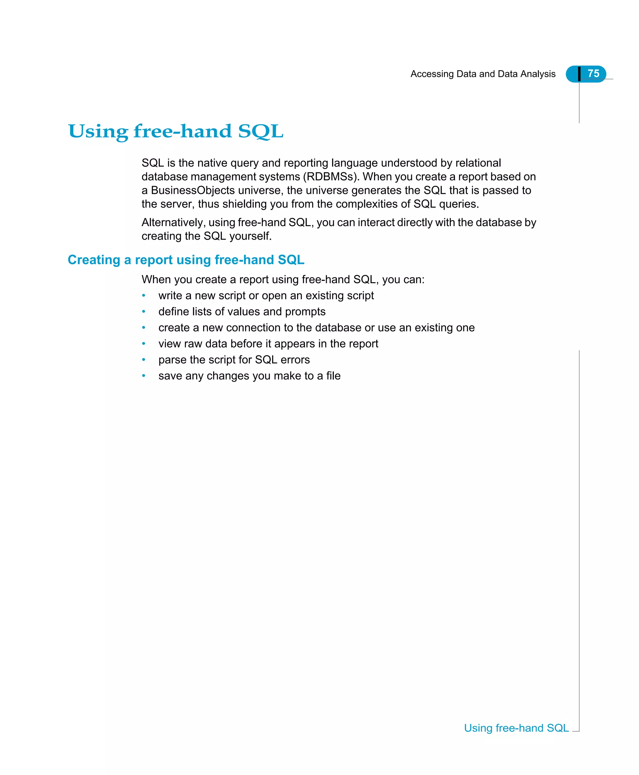 Accessing Data and Data Analysis 75
Using free-hand SQL
Using free-hand SQL
SQL is the native query and reporting language understood by relational
database management systems (RDBMSs). When you create a report based on
a BusinessObjects universe, the universe generates the SQL that is passed to
the server, thus shielding you from the complexities of SQL queries.
Alternatively, using free-hand SQL, you can interact directly with the database by
creating the SQL yourself.
Creating a report using free-hand SQL
When you create a report using free-hand SQL, you can:
• write a new script or open an existing script
• define lists of values and prompts
• create a new connection to the database or use an existing one
• view raw data before it appears in the report
• parse the script for SQL errors
• save any changes you make to a file
 