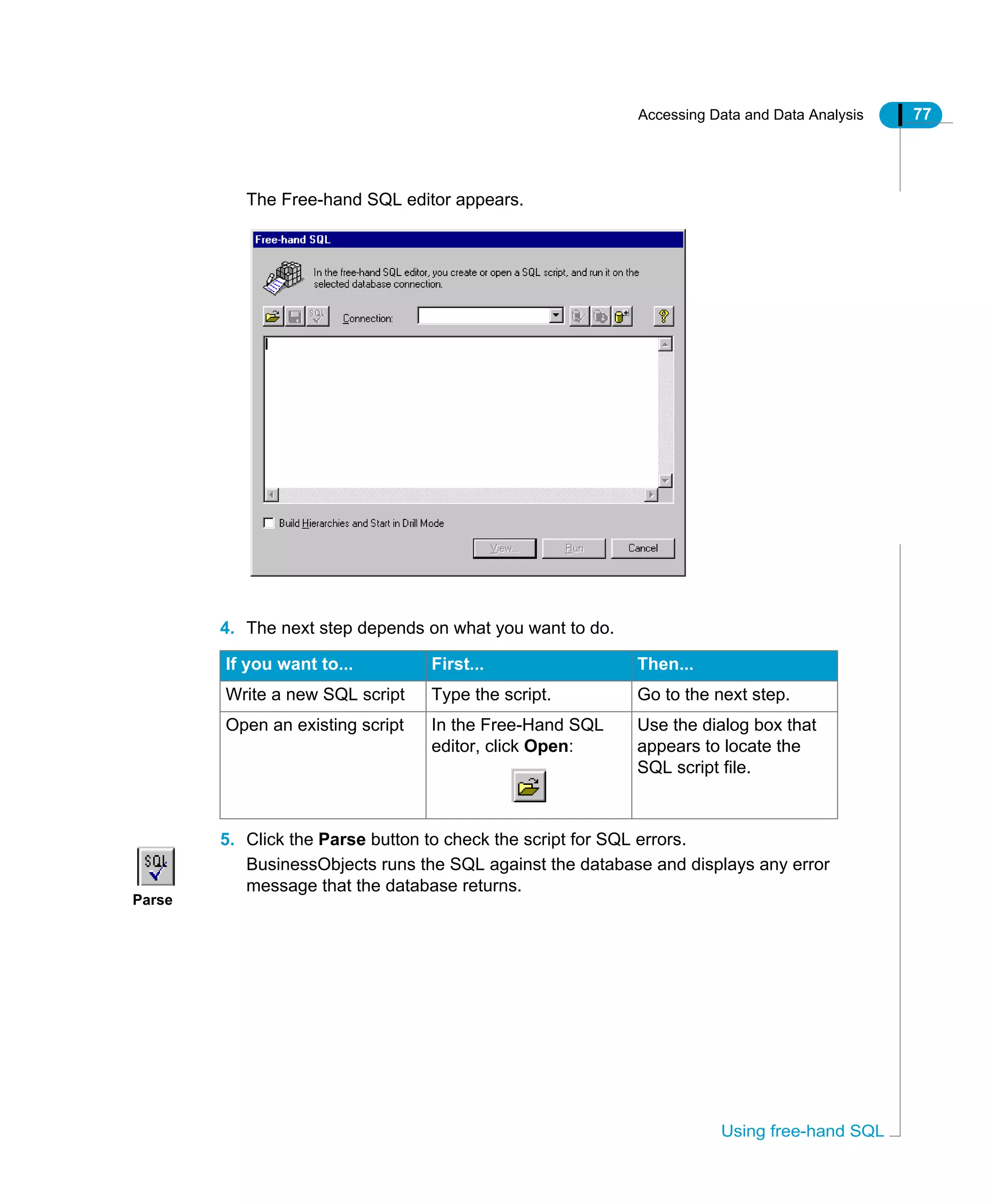 Accessing Data and Data Analysis 77
Using free-hand SQL
The Free-hand SQL editor appears.
4. The next step depends on what you want to do.
5. Click the Parse button to check the script for SQL errors.
BusinessObjects runs the SQL against the database and displays any error
message that the database returns.
If you want to... First... Then...
Write a new SQL script Type the script. Go to the next step.
Open an existing script In the Free-Hand SQL
editor, click Open:
Use the dialog box that
appears to locate the
SQL script file.
Parse
 