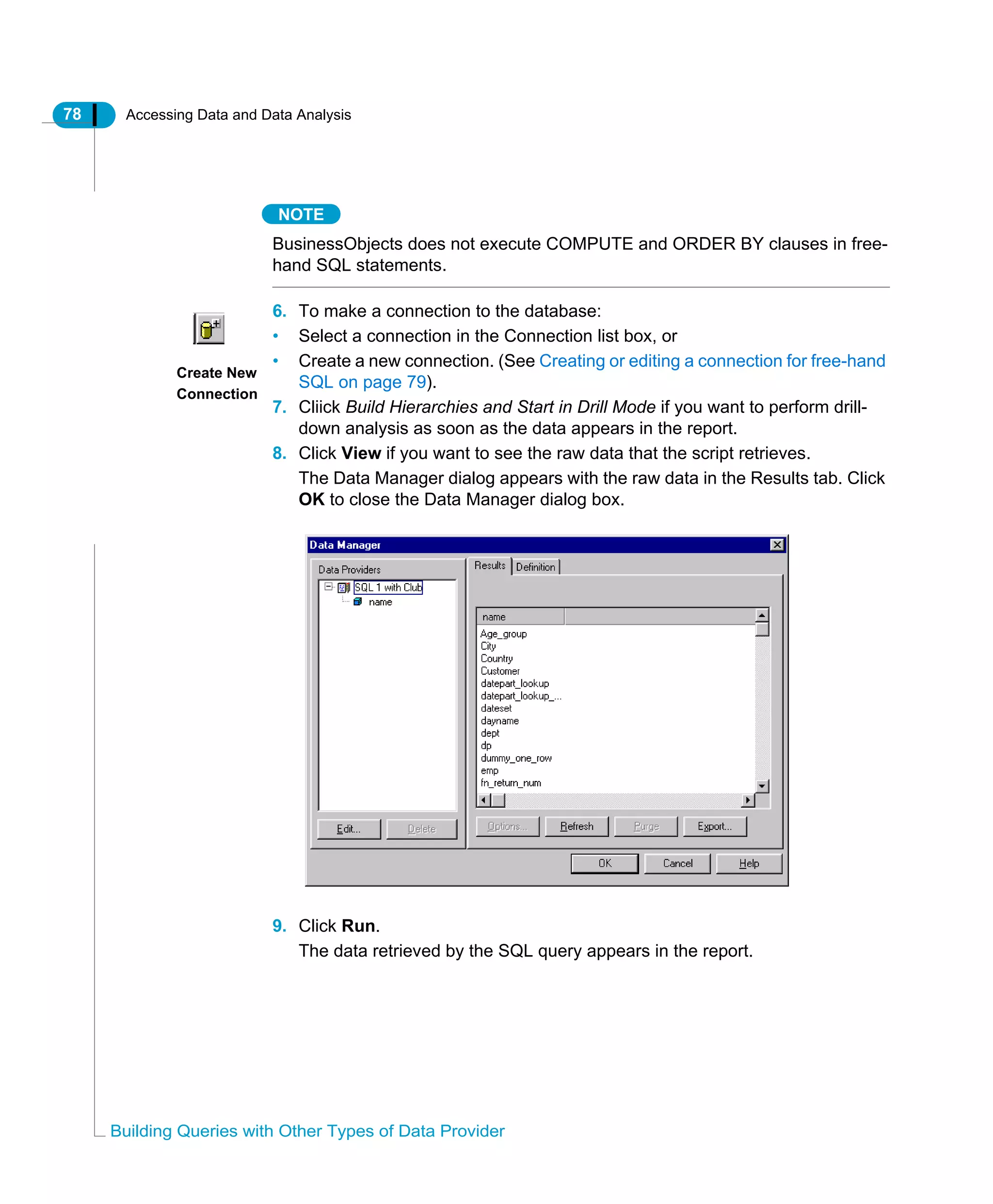 78 Accessing Data and Data Analysis
Building Queries with Other Types of Data Provider
NOTE
BusinessObjects does not execute COMPUTE and ORDER BY clauses in free-
hand SQL statements.
6. To make a connection to the database:
• Select a connection in the Connection list box, or
• Create a new connection. (See Creating or editing a connection for free-hand
SQL on page 79).
7. Cliick Build Hierarchies and Start in Drill Mode if you want to perform drill-
down analysis as soon as the data appears in the report.
8. Click View if you want to see the raw data that the script retrieves.
The Data Manager dialog appears with the raw data in the Results tab. Click
OK to close the Data Manager dialog box.
9. Click Run.
The data retrieved by the SQL query appears in the report.
Create New
Connection
 