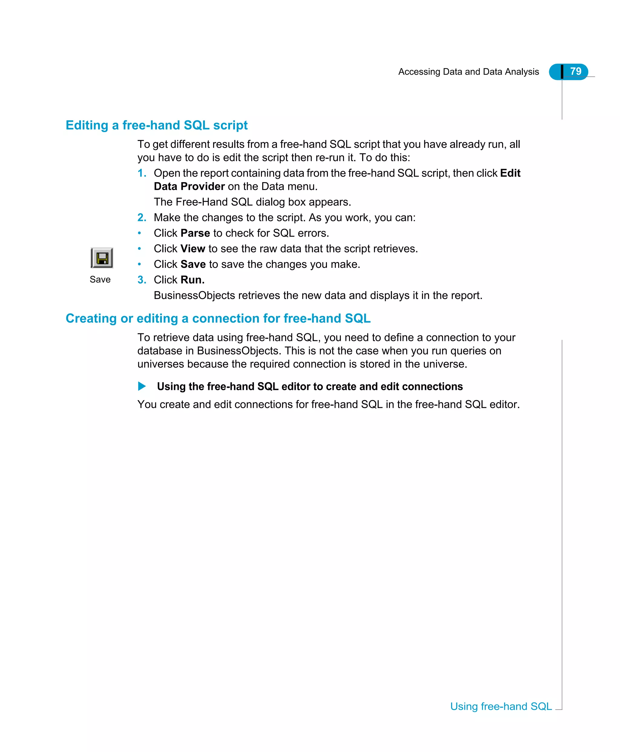 Accessing Data and Data Analysis 79
Using free-hand SQL
Editing a free-hand SQL script
To get different results from a free-hand SQL script that you have already run, all
you have to do is edit the script then re-run it. To do this:
1. Open the report containing data from the free-hand SQL script, then click Edit
Data Provider on the Data menu.
The Free-Hand SQL dialog box appears.
2. Make the changes to the script. As you work, you can:
• Click Parse to check for SQL errors.
• Click View to see the raw data that the script retrieves.
• Click Save to save the changes you make.
3. Click Run.
BusinessObjects retrieves the new data and displays it in the report.
Creating or editing a connection for free-hand SQL
To retrieve data using free-hand SQL, you need to define a connection to your
database in BusinessObjects. This is not the case when you run queries on
universes because the required connection is stored in the universe.
Using the free-hand SQL editor to create and edit connections
You create and edit connections for free-hand SQL in the free-hand SQL editor.
Save
 