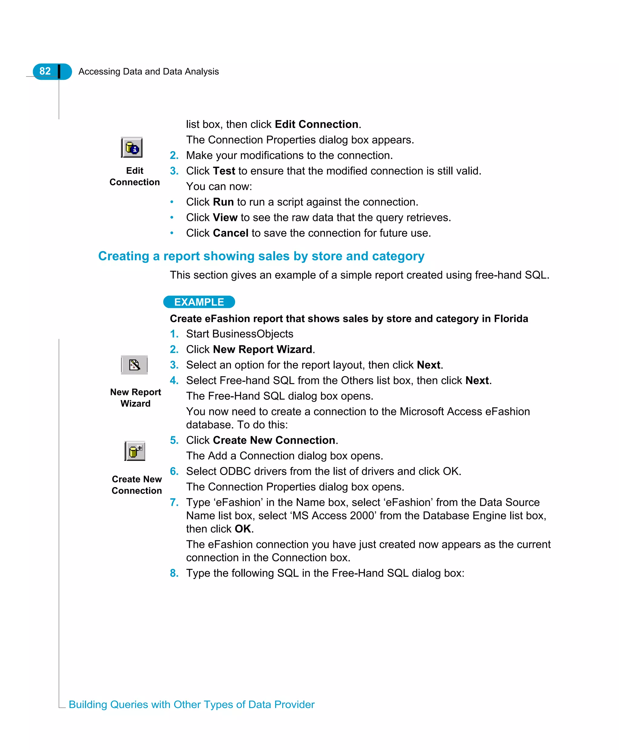 82 Accessing Data and Data Analysis
Building Queries with Other Types of Data Provider
list box, then click Edit Connection.
The Connection Properties dialog box appears.
2. Make your modifications to the connection.
3. Click Test to ensure that the modified connection is still valid.
You can now:
• Click Run to run a script against the connection.
• Click View to see the raw data that the query retrieves.
• Click Cancel to save the connection for future use.
Creating a report showing sales by store and category
This section gives an example of a simple report created using free-hand SQL.
EXAMPLE
Create eFashion report that shows sales by store and category in Florida
1. Start BusinessObjects
2. Click New Report Wizard.
3. Select an option for the report layout, then click Next.
4. Select Free-hand SQL from the Others list box, then click Next.
The Free-Hand SQL dialog box opens.
You now need to create a connection to the Microsoft Access eFashion
database. To do this:
5. Click Create New Connection.
The Add a Connection dialog box opens.
6. Select ODBC drivers from the list of drivers and click OK.
The Connection Properties dialog box opens.
7. Type ‘eFashion’ in the Name box, select ‘eFashion’ from the Data Source
Name list box, select ‘MS Access 2000’ from the Database Engine list box,
then click OK.
The eFashion connection you have just created now appears as the current
connection in the Connection box.
8. Type the following SQL in the Free-Hand SQL dialog box:
Edit
Connection
New Report
Wizard
Create New
Connection
 