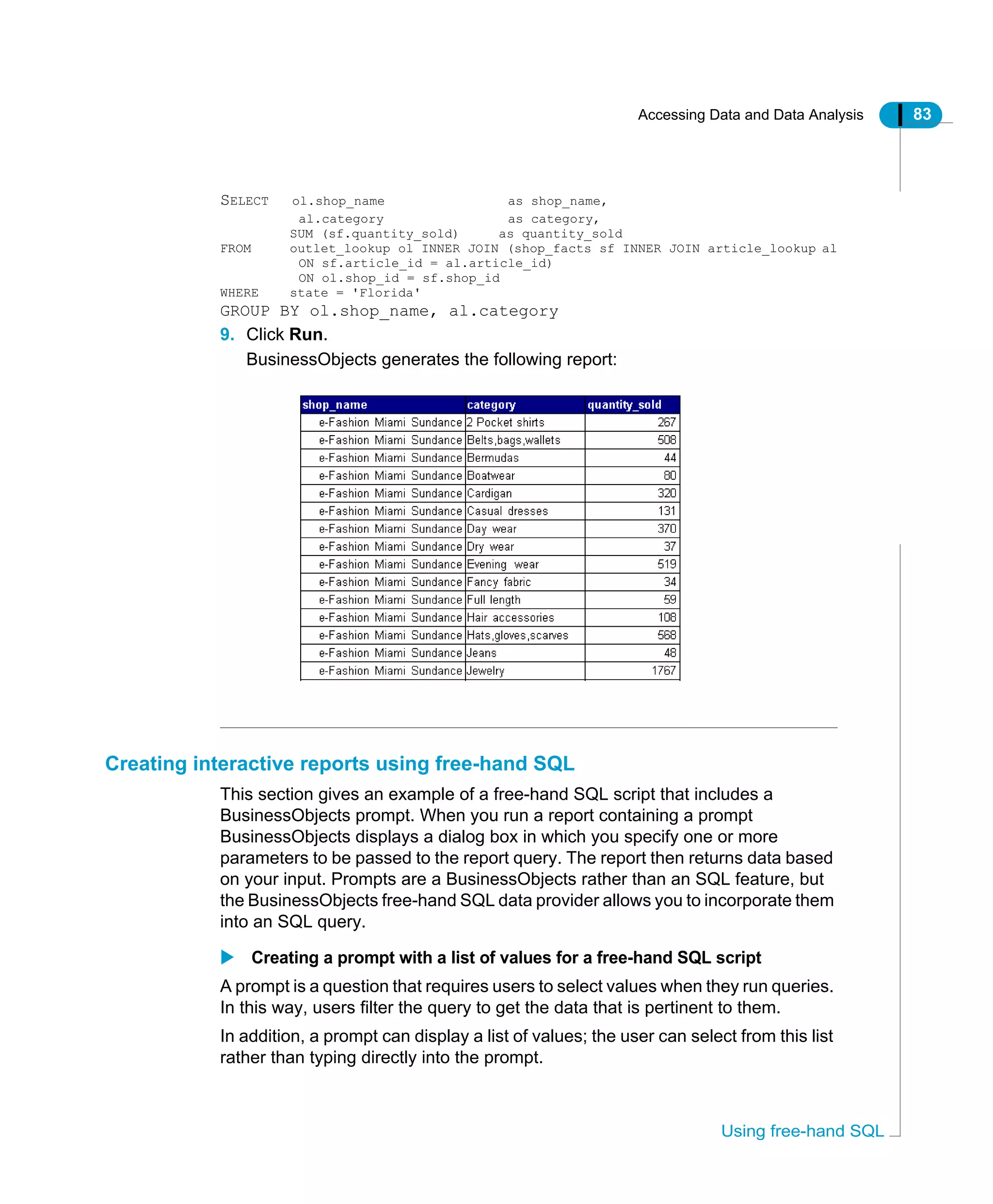Accessing Data and Data Analysis 83
Using free-hand SQL
SELECT ol.shop_name as shop_name,
al.category as category,
SUM (sf.quantity_sold) as quantity_sold
FROM outlet_lookup ol INNER JOIN (shop_facts sf INNER JOIN article_lookup al
ON sf.article_id = al.article_id)
ON ol.shop_id = sf.shop_id
WHERE state = 'Florida'
GROUP BY ol.shop_name, al.category
9. Click Run.
BusinessObjects generates the following report:
Creating interactive reports using free-hand SQL
This section gives an example of a free-hand SQL script that includes a
BusinessObjects prompt. When you run a report containing a prompt
BusinessObjects displays a dialog box in which you specify one or more
parameters to be passed to the report query. The report then returns data based
on your input. Prompts are a BusinessObjects rather than an SQL feature, but
the BusinessObjects free-hand SQL data provider allows you to incorporate them
into an SQL query.
Creating a prompt with a list of values for a free-hand SQL script
A prompt is a question that requires users to select values when they run queries.
In this way, users filter the query to get the data that is pertinent to them.
In addition, a prompt can display a list of values; the user can select from this list
rather than typing directly into the prompt.
 
