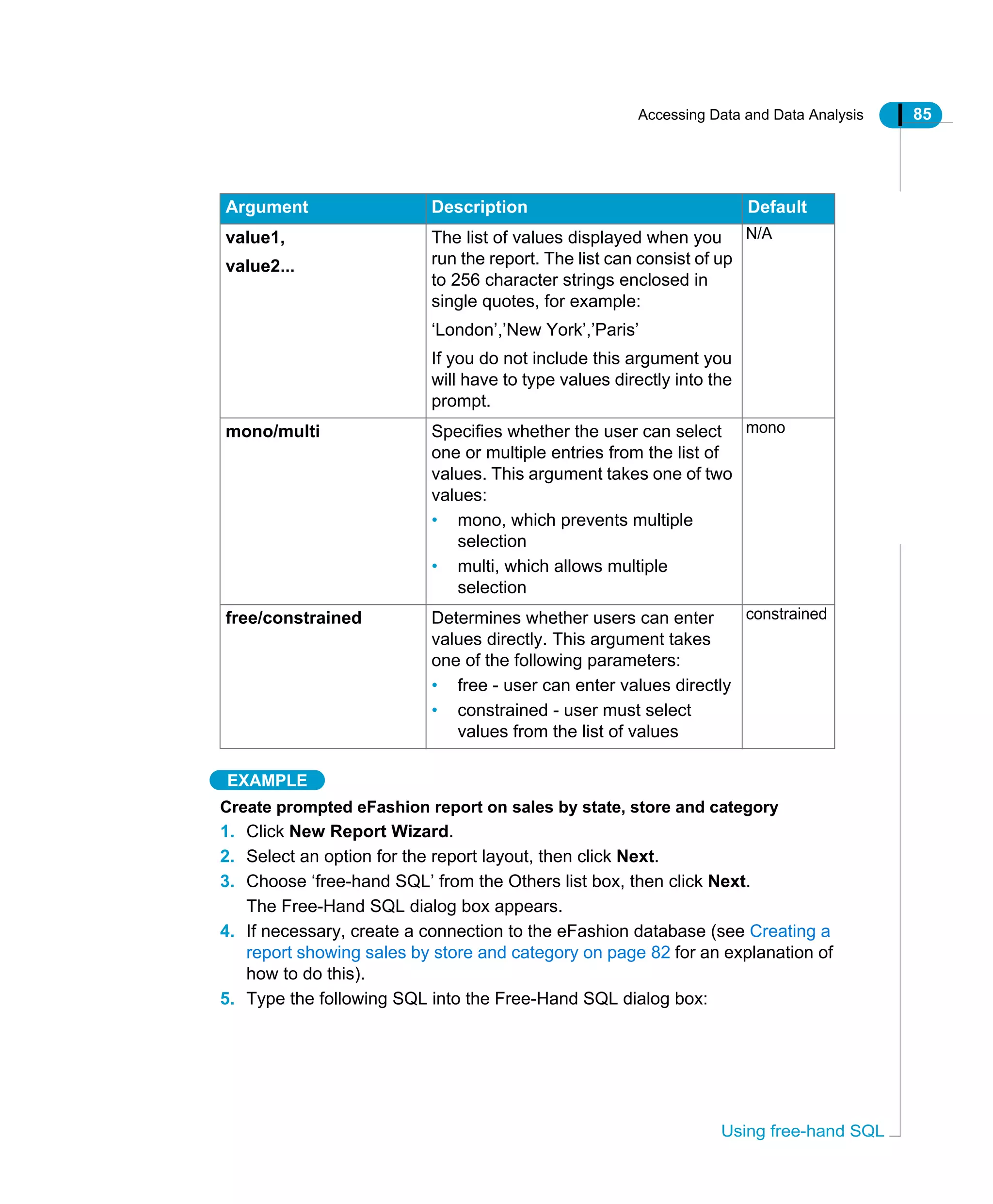 Accessing Data and Data Analysis 85
Using free-hand SQL
EXAMPLE
Create prompted eFashion report on sales by state, store and category
1. Click New Report Wizard.
2. Select an option for the report layout, then click Next.
3. Choose ‘free-hand SQL’ from the Others list box, then click Next.
The Free-Hand SQL dialog box appears.
4. If necessary, create a connection to the eFashion database (see Creating a
report showing sales by store and category on page 82 for an explanation of
how to do this).
5. Type the following SQL into the Free-Hand SQL dialog box:
value1,
value2...
The list of values displayed when you
run the report. The list can consist of up
to 256 character strings enclosed in
single quotes, for example:
‘London’,’New York’,’Paris’
If you do not include this argument you
will have to type values directly into the
prompt.
N/A
mono/multi Specifies whether the user can select
one or multiple entries from the list of
values. This argument takes one of two
values:
• mono, which prevents multiple
selection
• multi, which allows multiple
selection
mono
free/constrained Determines whether users can enter
values directly. This argument takes
one of the following parameters:
• free - user can enter values directly
• constrained - user must select
values from the list of values
constrained
Argument Description Default
 