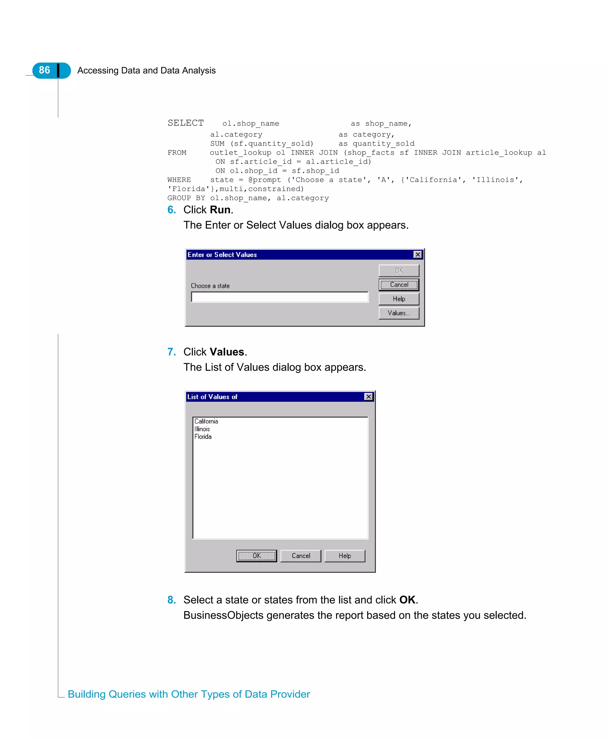 86 Accessing Data and Data Analysis
Building Queries with Other Types of Data Provider
SELECT ol.shop_name as shop_name,
al.category as category,
SUM (sf.quantity_sold) as quantity_sold
FROM outlet_lookup ol INNER JOIN (shop_facts sf INNER JOIN article_lookup al
ON sf.article_id = al.article_id)
ON ol.shop_id = sf.shop_id
WHERE state = @prompt ('Choose a state', 'A', {'California', 'Illinois',
'Florida'},multi,constrained)
GROUP BY ol.shop_name, al.category
6. Click Run.
The Enter or Select Values dialog box appears.
7. Click Values.
The List of Values dialog box appears.
8. Select a state or states from the list and click OK.
BusinessObjects generates the report based on the states you selected.
 