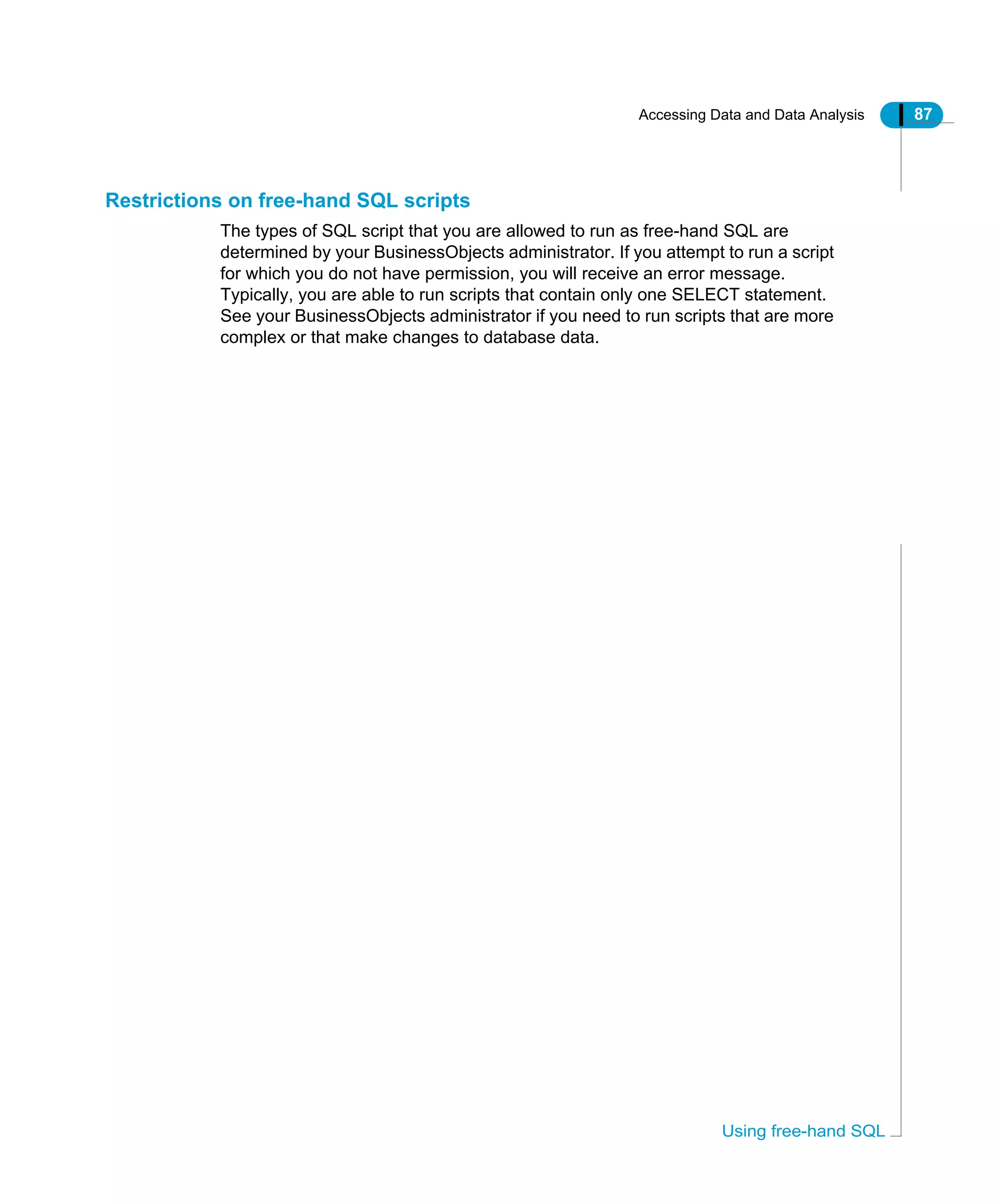 Accessing Data and Data Analysis 87
Using free-hand SQL
Restrictions on free-hand SQL scripts
The types of SQL script that you are allowed to run as free-hand SQL are
determined by your BusinessObjects administrator. If you attempt to run a script
for which you do not have permission, you will receive an error message.
Typically, you are able to run scripts that contain only one SELECT statement.
See your BusinessObjects administrator if you need to run scripts that are more
complex or that make changes to database data.
 