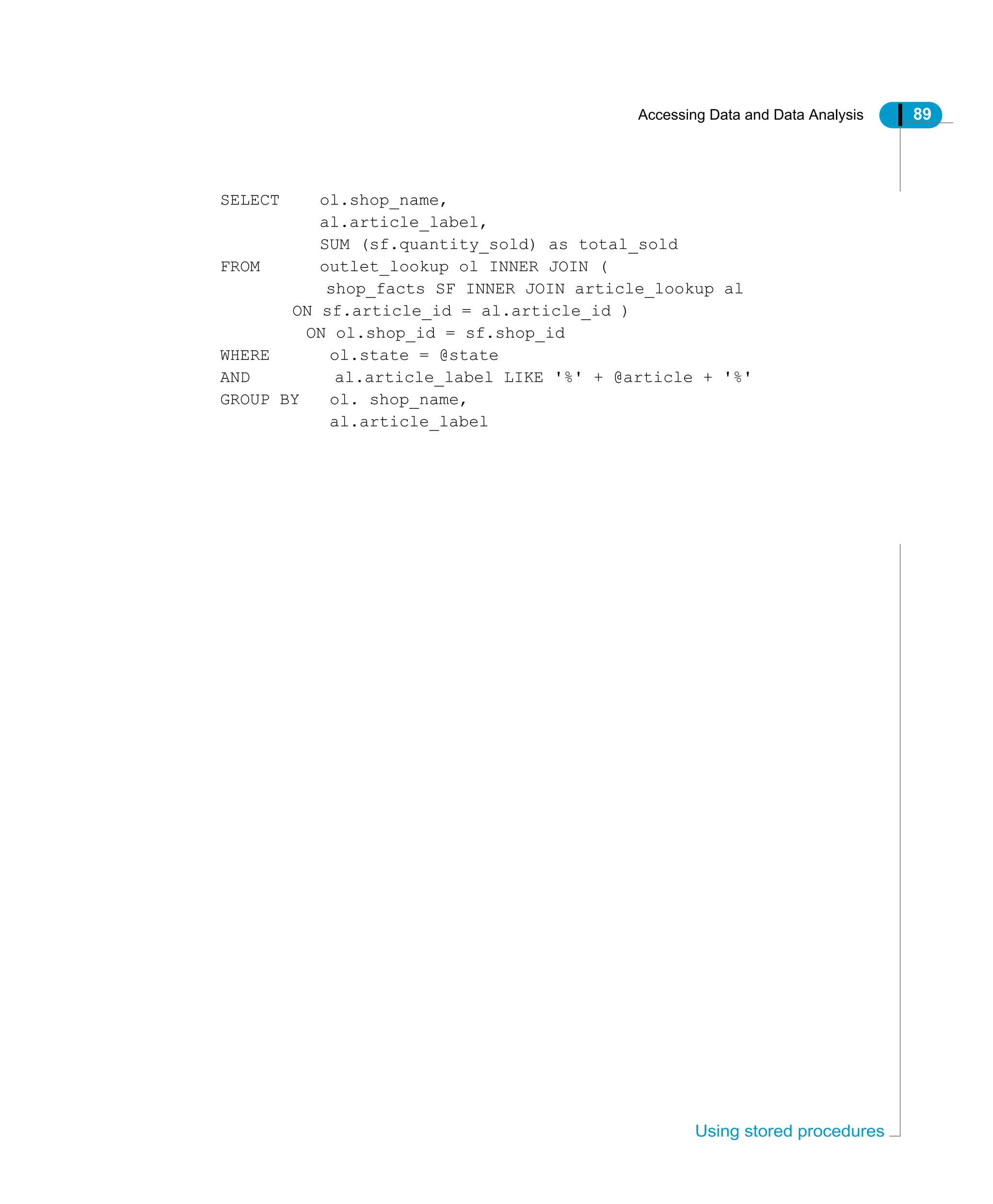 Accessing Data and Data Analysis 89
Using stored procedures
SELECT ol.shop_name,
al.article_label,
SUM (sf.quantity_sold) as total_sold
FROM outlet_lookup ol INNER JOIN (
shop_facts SF INNER JOIN article_lookup al
ON sf.article_id = al.article_id )
ON ol.shop_id = sf.shop_id
WHERE ol.state = @state
AND al.article_label LIKE '%' + @article + '%'
GROUP BY ol. shop_name,
al.article_label
 