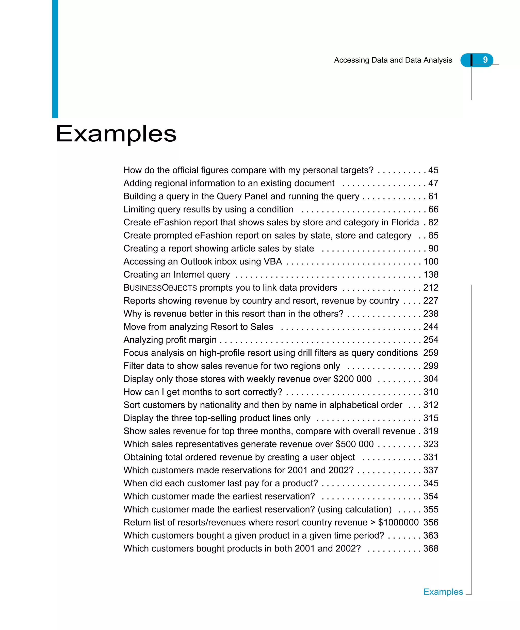 Accessing Data and Data Analysis 9
Examples
Examples
How do the official figures compare with my personal targets? . . . . . . . . . . 45
Adding regional information to an existing document . . . . . . . . . . . . . . . . . 47
Building a query in the Query Panel and running the query . . . . . . . . . . . . . 61
Limiting query results by using a condition . . . . . . . . . . . . . . . . . . . . . . . . . 66
Create eFashion report that shows sales by store and category in Florida . 82
Create prompted eFashion report on sales by state, store and category . . 85
Creating a report showing article sales by state . . . . . . . . . . . . . . . . . . . . . 90
Accessing an Outlook inbox using VBA . . . . . . . . . . . . . . . . . . . . . . . . . . . 100
Creating an Internet query . . . . . . . . . . . . . . . . . . . . . . . . . . . . . . . . . . . . . 138
BUSINESSOBJECTS prompts you to link data providers . . . . . . . . . . . . . . . . 212
Reports showing revenue by country and resort, revenue by country . . . . 227
Why is revenue better in this resort than in the others? . . . . . . . . . . . . . . . 238
Move from analyzing Resort to Sales . . . . . . . . . . . . . . . . . . . . . . . . . . . . 244
Analyzing profit margin . . . . . . . . . . . . . . . . . . . . . . . . . . . . . . . . . . . . . . . . 254
Focus analysis on high-profile resort using drill filters as query conditions 259
Filter data to show sales revenue for two regions only . . . . . . . . . . . . . . . 299
Display only those stores with weekly revenue over $200 000 . . . . . . . . . 304
How can I get months to sort correctly? . . . . . . . . . . . . . . . . . . . . . . . . . . . 310
Sort customers by nationality and then by name in alphabetical order . . . 312
Display the three top-selling product lines only . . . . . . . . . . . . . . . . . . . . . 315
Show sales revenue for top three months, compare with overall revenue . 319
Which sales representatives generate revenue over $500 000 . . . . . . . . . 323
Obtaining total ordered revenue by creating a user object . . . . . . . . . . . . 331
Which customers made reservations for 2001 and 2002? . . . . . . . . . . . . . 337
When did each customer last pay for a product? . . . . . . . . . . . . . . . . . . . . 345
Which customer made the earliest reservation? . . . . . . . . . . . . . . . . . . . . 354
Which customer made the earliest reservation? (using calculation) . . . . . 355
Return list of resorts/revenues where resort country revenue > $1000000 356
Which customers bought a given product in a given time period? . . . . . . . 363
Which customers bought products in both 2001 and 2002? . . . . . . . . . . . 368
 