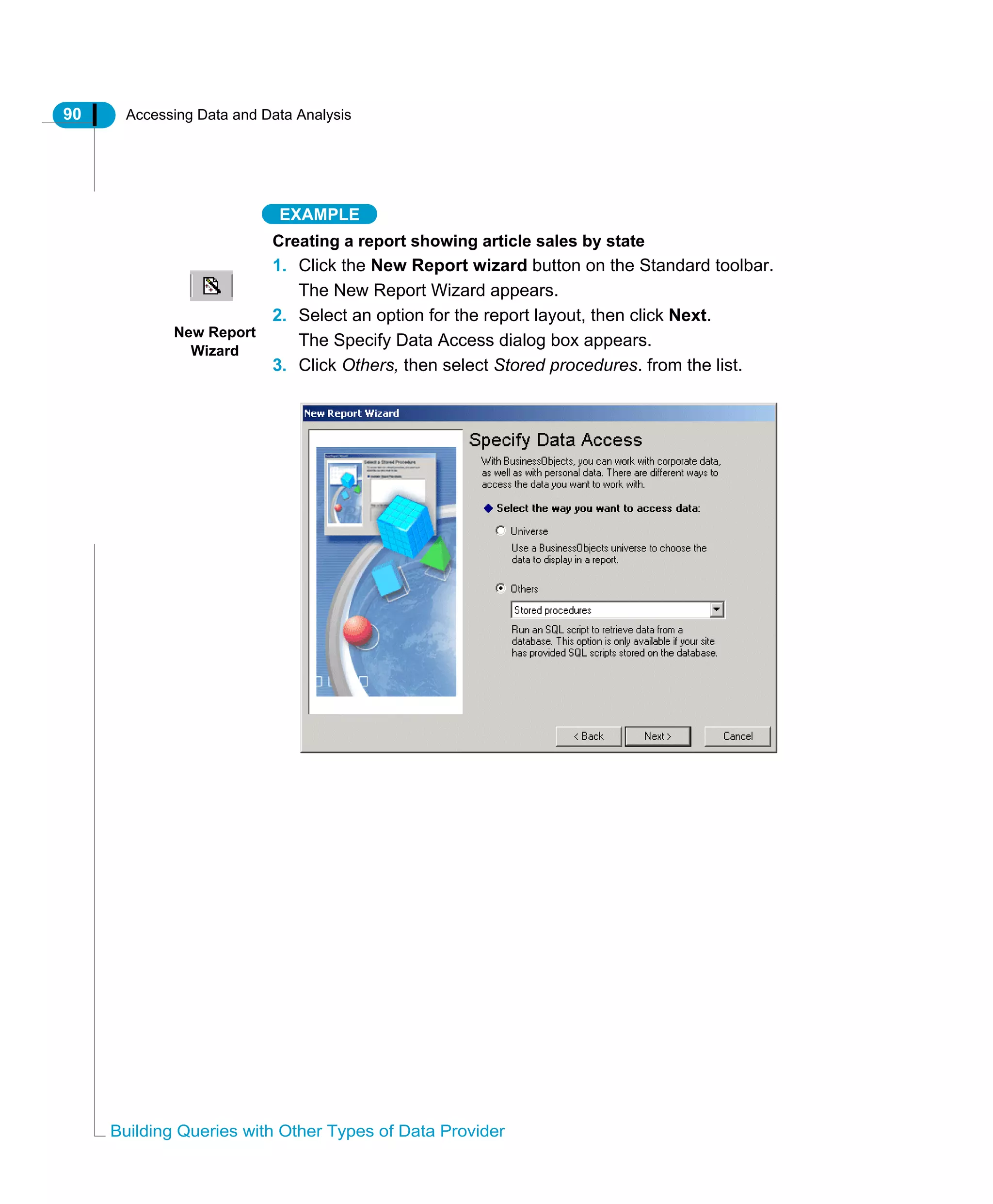 90 Accessing Data and Data Analysis
Building Queries with Other Types of Data Provider
EXAMPLE
Creating a report showing article sales by state
1. Click the New Report wizard button on the Standard toolbar.
The New Report Wizard appears.
2. Select an option for the report layout, then click Next.
The Specify Data Access dialog box appears.
3. Click Others, then select Stored procedures. from the list.
New Report
Wizard
 