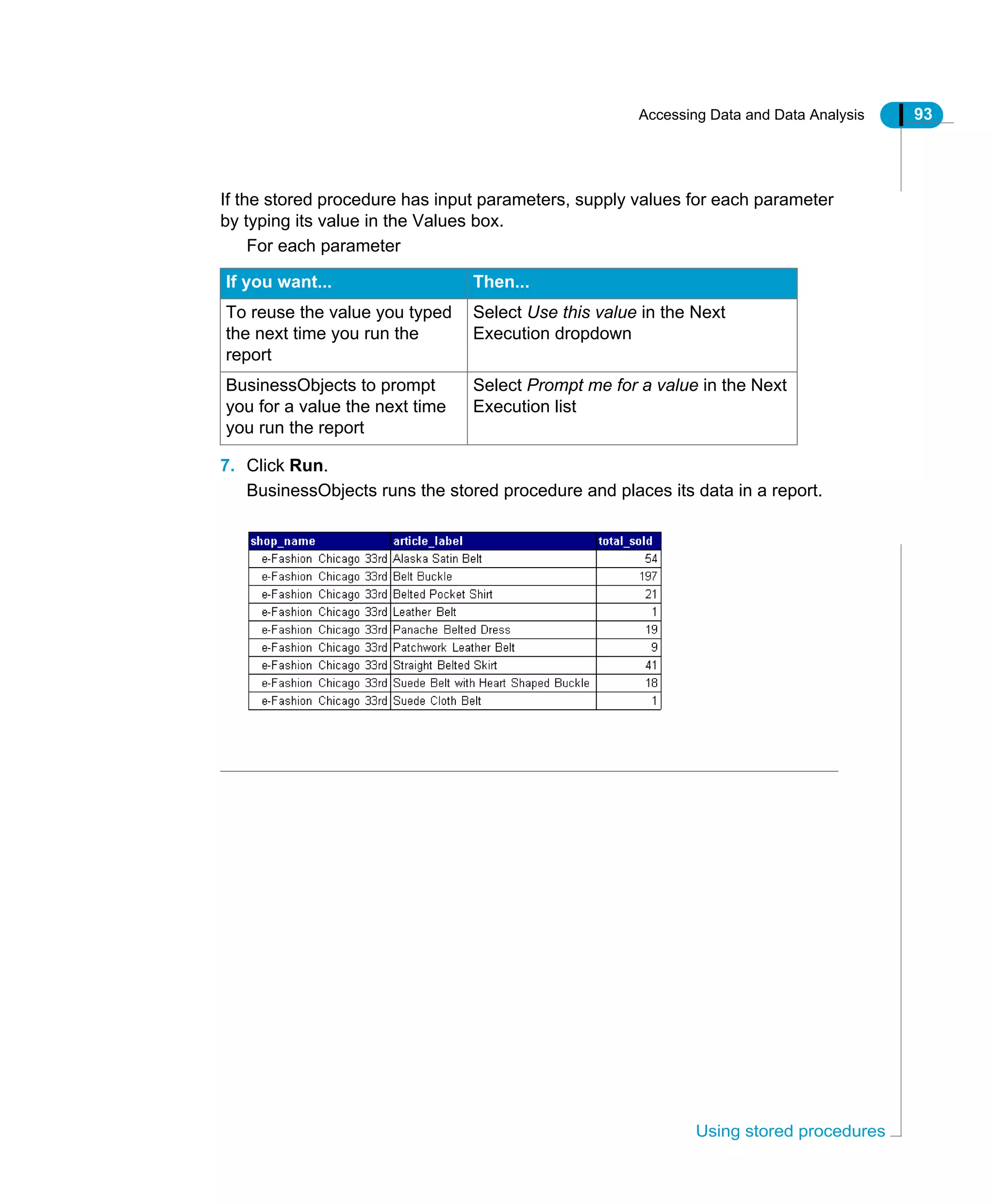 Accessing Data and Data Analysis 93
Using stored procedures
If the stored procedure has input parameters, supply values for each parameter
by typing its value in the Values box.
For each parameter
7. Click Run.
BusinessObjects runs the stored procedure and places its data in a report.
If you want... Then...
To reuse the value you typed
the next time you run the
report
Select Use this value in the Next
Execution dropdown
BusinessObjects to prompt
you for a value the next time
you run the report
Select Prompt me for a value in the Next
Execution list
 