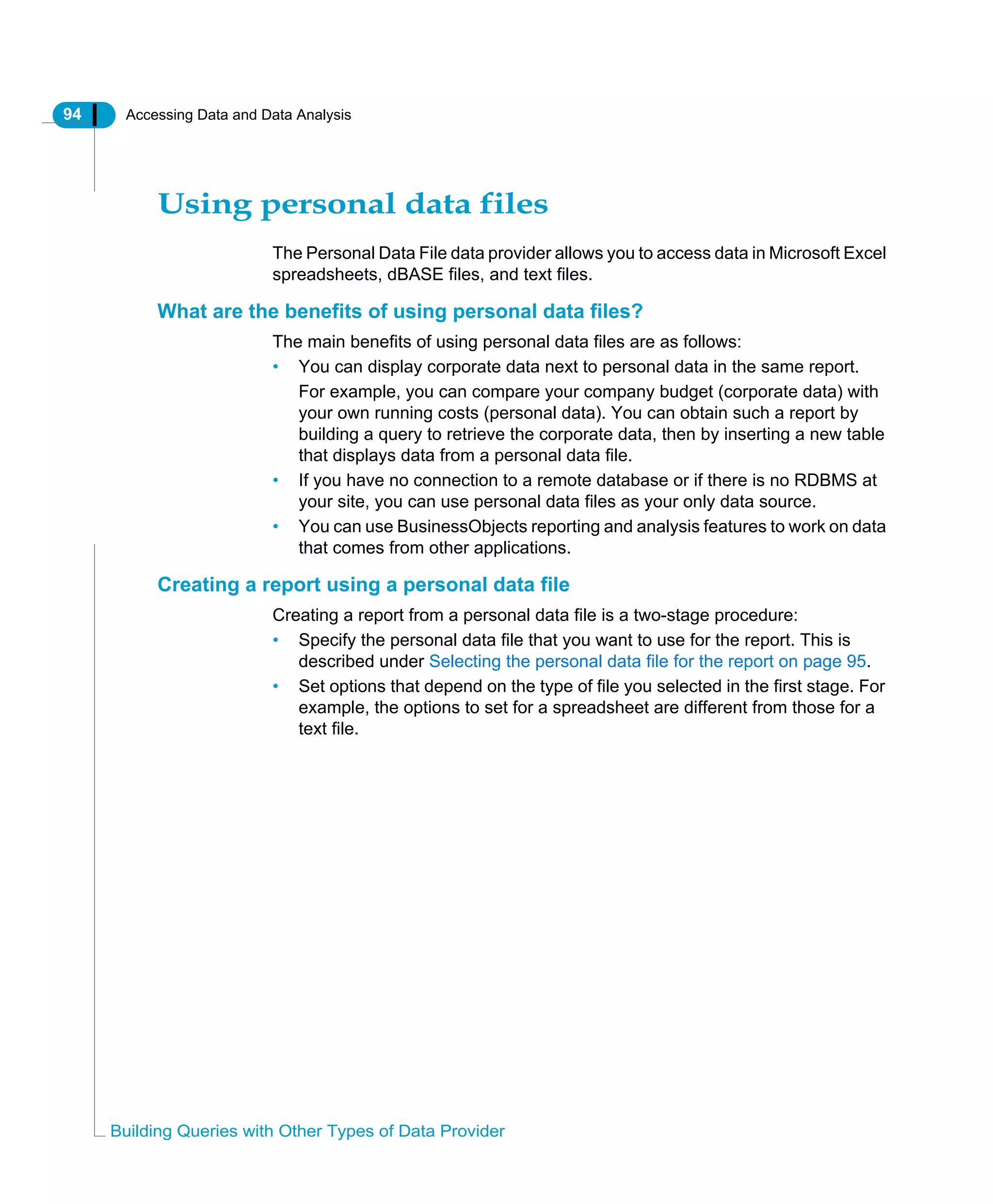 94 Accessing Data and Data Analysis
Building Queries with Other Types of Data Provider
Using personal data files
The Personal Data File data provider allows you to access data in Microsoft Excel
spreadsheets, dBASE files, and text files.
What are the benefits of using personal data files?
The main benefits of using personal data files are as follows:
• You can display corporate data next to personal data in the same report.
For example, you can compare your company budget (corporate data) with
your own running costs (personal data). You can obtain such a report by
building a query to retrieve the corporate data, then by inserting a new table
that displays data from a personal data file.
• If you have no connection to a remote database or if there is no RDBMS at
your site, you can use personal data files as your only data source.
• You can use BusinessObjects reporting and analysis features to work on data
that comes from other applications.
Creating a report using a personal data file
Creating a report from a personal data file is a two-stage procedure:
• Specify the personal data file that you want to use for the report. This is
described under Selecting the personal data file for the report on page 95.
• Set options that depend on the type of file you selected in the first stage. For
example, the options to set for a spreadsheet are different from those for a
text file.
 