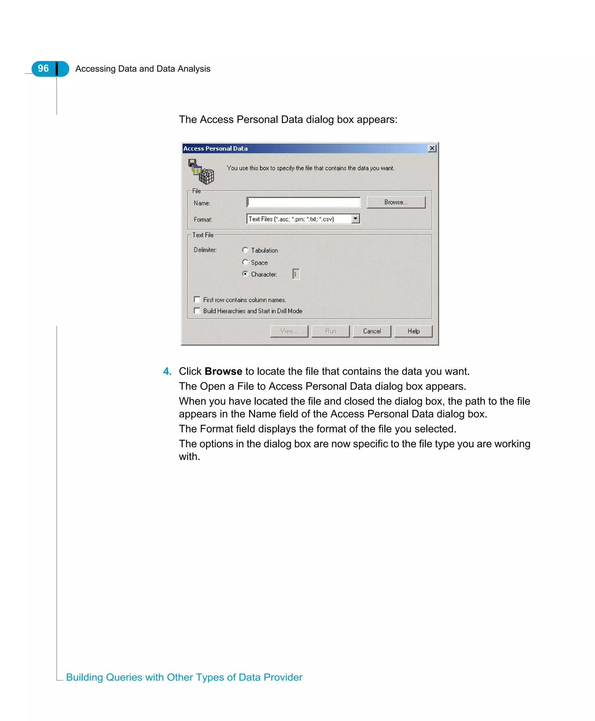 96 Accessing Data and Data Analysis
Building Queries with Other Types of Data Provider
The Access Personal Data dialog box appears:
4. Click Browse to locate the file that contains the data you want.
The Open a File to Access Personal Data dialog box appears.
When you have located the file and closed the dialog box, the path to the file
appears in the Name field of the Access Personal Data dialog box.
The Format field displays the format of the file you selected.
The options in the dialog box are now specific to the file type you are working
with.
 