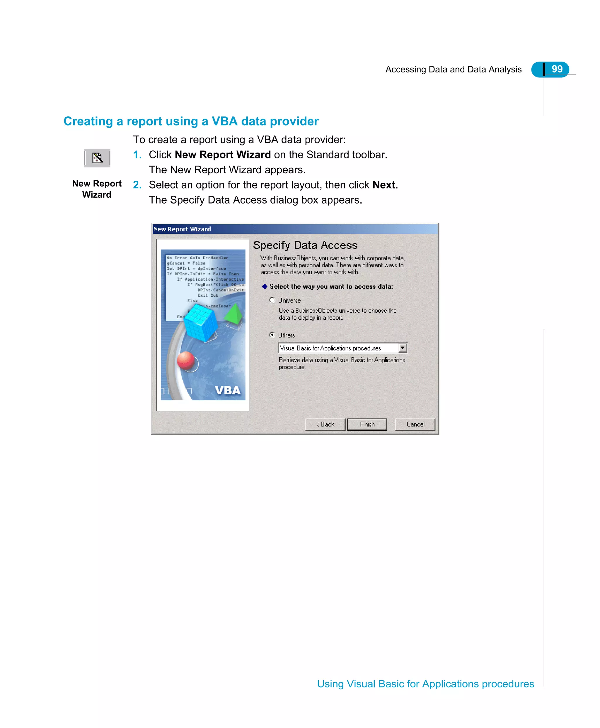 Accessing Data and Data Analysis 99
Using Visual Basic for Applications procedures
Creating a report using a VBA data provider
To create a report using a VBA data provider:
1. Click New Report Wizard on the Standard toolbar.
The New Report Wizard appears.
2. Select an option for the report layout, then click Next.
The Specify Data Access dialog box appears.
New Report
Wizard
 