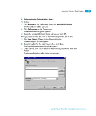 Accessing Data and Data Analysis 101
Using Visual Basic for Applications procedures
Referencing the Outlook object library
To do this:
1. Click Macros on the Tools menu, then click Visual Basic Editor
The Visual Basic editor appears.
2. Click References on the Tools menu.
The References dialog box appears.
3. Select the Microsoft Outlook Object Library and click OK.
Now you need to enter the code of the VBA data provider. To do this:
1. Click New Report Wizard on the Standard toolbar.
The New Report Wizard appears.
2. Select an option for the report layout, then click Next.
The Specify Data Access dialog box appears.
3. Under Others, click Visual Basic for Applications procedures, then click
Finish.
The Access Data from VBA dialog box appears.
 