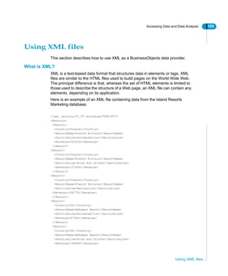 Accessing Data and Data Analysis 105
Using XML files
Using XML files
This section describes how to use XML as a BusinessObjects data provider.
What is XML?
XML is a text-based data format that structures data in elements or tags. XML
files are similar to the HTML files used to build pages on the World Wide Web.
The principal difference is that, whereas the set of HTML elements is limited to
those used to describe the structure of a Web page, an XML file can contain any
elements, depending on its application.
Here is an example of an XML file containing data from the Island Resorts
Marketing database:
<?xml version="1.0" encoding="UTF-8"?>
<Resorts>
<Resort>
<Country>France</Country>
<ResortName>French Riviera</ResortName>
<ServiceLine>Accomodation</ServiceLine>
<Revenue>563250</Revenue>
</Resort>
<Resort>
<Country>France</Country>
<ResortName>French Riviera</ResortName>
<ServiceLine>Food and Drinks</ServiceLine>
<Revenue>107400</Revenue>
</Resort>
<Resort>
<Country>France</Country>
<ResortName>French Riviera</ResortName>
<ServiceLine>Recreation</ServiceLine>
<Revenue>164770</Revenue>
</Resort>
<Resort>
<Country>US</Country>
<ResortName>Bahamas Beach</ResortName>
<ServiceLine>Accomodation</ServiceLine>
<Revenue>67364</Revenue>
</Resort>
<Resort>
<Country>US</Country>
<ResortName>Bahamas Beach</ResortName>
<ServiceLine>Food and Drinks</ServiceLine>
<Revenue>169680</Revenue>
 
