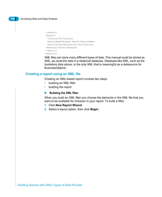 106 Accessing Data and Data Analysis
Building Queries with Other Types of Data Provider
</Resort>
<Resort>
<Country>US</Country>
<ResortName>Bahamas Beach</ResortName>
<ServiceLine>Recreation</ServiceLine>
<Revenue>128100</Revenue>
</Resort>
</Resorts>
XML files can store many different types of data. This manual could be stored as
XML, as could the data in a relational database. Database-like XML, such as the
bookstore data above, is the only XML that is meaningful as a datasource for
BusinessObjects.
Creating a report using an XML file
Creating an XML-based report involves two steps:
• building an XML filter
• building the report
Building the XML filter
When you build an XML filter you choose the elements in the XML file that you
want to be available for inclusion in your report. To build a filter:
1. Click New Report Wizard.
2. Select a layout option, then click Begin.
 