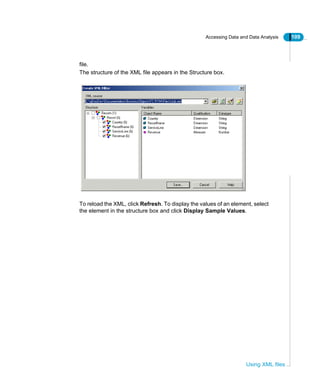 Accessing Data and Data Analysis 109
Using XML files
file.
The structure of the XML file appears in the Structure box.
To reload the XML, click Refresh. To display the values of an element, select
the element in the structure box and click Display Sample Values.
 