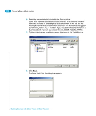 110 Accessing Data and Data Analysis
Building Queries with Other Types of Data Provider
6. Select the elements to be included in the Structure box.
Some XML elements do not contain data; they act as a container for other
elements.” Resorts” is an example of such an element in this file. It is not
meaningful to include such elements in a report. If you do, their values appear
as <element_name> + ‘_’ + number . If you include the Resorts element in a
BusinessObjects report, it appears as Resorts_00001, Resorts_000002.
7. Edit the object names, qualifications and data types in the Variables box.
8. Click Save.
The Save XML Filter As dialog box appears.
 