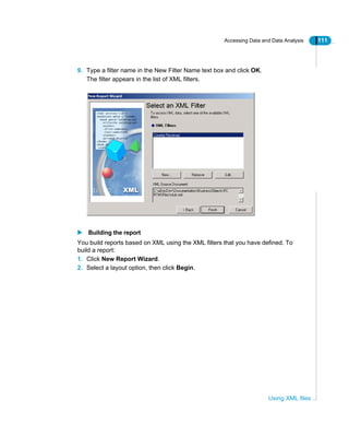 Accessing Data and Data Analysis 111
Using XML files
9. Type a filter name in the New Filter Name text box and click OK.
The filter appears in the list of XML filters.
Building the report
You build reports based on XML using the XML filters that you have defined. To
build a report:
1. Click New Report Wizard.
2. Select a layout option, then click Begin.
 
