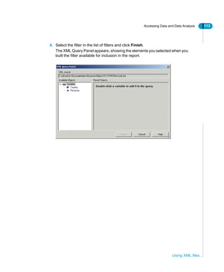 Accessing Data and Data Analysis 113
Using XML files
4. Select the filter in the list of filters and click Finish.
The XML Query Panel appears, showing the elements you selected when you
built the filter available for inclusion in the report.
 