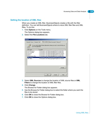 Accessing Data and Data Analysis 115
Using XML files
Setting the location of XML files
When you create an XML filter, BusinessObjects creates a file with the filter
definition. You can tell BusinessObjects where to store XML filter files and XML
ffiles. To do this:
1. Click Options on the Tools menu.
The Options dialog box appears.
2. Select the File Locations tab.
3. Select XML Sources to change the location of XML source files or XML
Filters to change the location of XML filter files.
4. Click Change.
The Browse for Folder dialog box appears.
5. Use the Browse for Folder dialog box to select the folder where you want the
files to be stored.
6. Click OK to close the Browse for Folder dialog box.
7. Click OK to close the Options dialog box.
 
