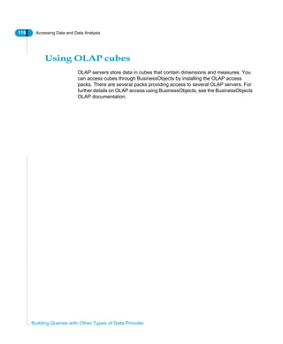 116 Accessing Data and Data Analysis
Building Queries with Other Types of Data Provider
Using OLAP cubes
OLAP servers store data in cubes that contain dimensions and measures. You
can access cubes through BusinessObjects by installing the OLAP access
packs. There are several packs providing access to several OLAP servers. For
further details on OLAP access using BusinessObjects, see the BusinessObjects
OLAP documentation.
 