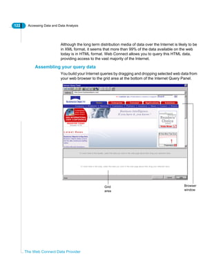 122 Accessing Data and Data Analysis
The Web Connect Data Provider
Although the long term distribution media of data over the Internet is likely to be
in XML format, it seems that more than 99% of the data available on the web
today is in HTML format. Web Connect allows you to query this HTML data,
providing access to the vast majority of the Internet.
Assembling your query data
You build your Internet queries by dragging and dropping selected web data from
your web browser to the grid area at the bottom of the Internet Query Panel.
Browser
window
Grid
area
 