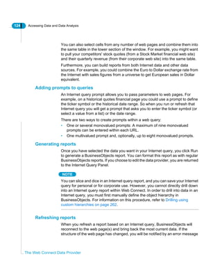 124 Accessing Data and Data Analysis
The Web Connect Data Provider
You can also select cells from any number of web pages and combine them into
the same table in the lower section of the window. For example, you might want
to pull your competitors' stock quotes (from a Stock Market financial web site)
and their quarterly revenue (from their corporate web site) into the same table.
Furthermore, you can build reports from both Internet data and other data
sources. For example, you could combine the Euro to Dollar exchange rate from
the Internet with sales figures from a universe to get European sales in Dollar
equivalent.
Adding prompts to queries
An Internet query prompt allows you to pass parameters to web pages. For
example, on a historical quotes financial page you could use a prompt to define
the ticker symbol or the historical date range. So when you run or refresh that
Internet query you will get a prompt that asks you to enter the ticker symbol (or
select a value from a list) or the date range.
There are two ways to create prompts within a web query:
• One or several monovalued prompts: A maximum of nine monovalued
prompts can be entered within each URL.
• One multivalued prompt and, optionally, up to eight monovalued prompts.
Generating reports
Once you have selected the data you want in your Internet query, you click Run
to generate a BusinessObjects report. You can format this report as with regular
BusinessObjects reports. If you choose to edit the data provider, you are returned
to the Internet Query Panel.
NOTE
You can slice and dice in an Internet query report, and you can save your Internet
query for personal or for corporate use. However, you cannot directly drill down
into an Internet query report within Web Connect. In order to drill into data in an
Internet query, you must first manually define the object hierarchy in
BusinessObjects. For information on this procedure, refer to Drilling using
custom hierarchies on page 262.
Refreshing reports
When you refresh a report based on an Internet query, BusinessObjects will
reconnect to the web page(s) and bring back the most current data. If the
structure of the web page has changed, you will be notified by an error message
 