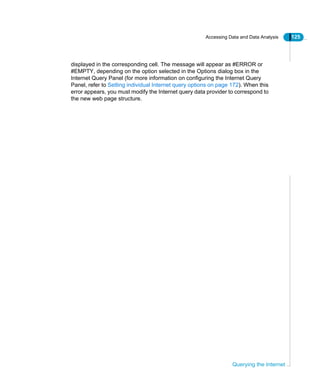 Accessing Data and Data Analysis 125
Querying the Internet
displayed in the corresponding cell. The message will appear as #ERROR or
#EMPTY, depending on the option selected in the Options dialog box in the
Internet Query Panel (for more information on configuring the Internet Query
Panel, refer to Setting individual Internet query options on page 172). When this
error appears, you must modify the Internet query data provider to correspond to
the new web page structure.
 