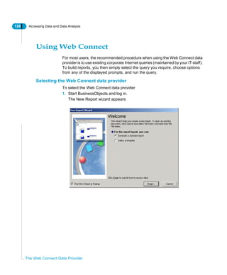 126 Accessing Data and Data Analysis
The Web Connect Data Provider
Using Web Connect
For most users, the recommended procedure when using the Web Connect data
provider is to use existing corporate Internet queries (maintained by your IT staff).
To build reports, you then simply select the query you require, choose options
from any of the displayed prompts, and run the query.
Selecting the Web Connect data provider
To select the Web Connect data provider
1. Start BusinessObjects and log in.
The New Report wizard appears
 