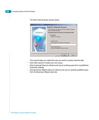 128 Accessing Data and Data Analysis
The Web Connect Data Provider
The New Internet Query wizard opens.
This wizard helps you select the way you want to access Internet data:
• Click New Query to create your own query.
• Click Corporate Query to retrieve and use an existing query from a predefined
Corporate catalog.
• Click Business Objects Query to retrieve and use an existing qualified query
from the Business Objects web site.
 