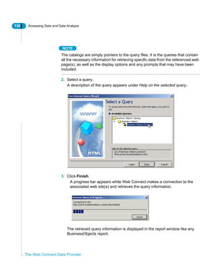 130 Accessing Data and Data Analysis
The Web Connect Data Provider
NOTE
The catalogs are simply pointers to the query files. It is the queries that contain
all the necessary information for retrieving specific data from the referenced web
page(s), as well as the display options and any prompts that may have been
included.
2. Select a query.
A description of the query appears under Help on the selected query..
3. Click Finish.
A progress bar appears while Web Connect makes a connection to the
associated web site(s) and retrieves the query information.
The retrieved query information is displayed in the report window like any
BusinessObjects report.
 
