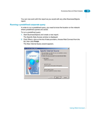 Accessing Data and Data Analysis 131
Using Web Connect
You can now work with this report as you would with any other BusinessObjects
report.
Running a predefined corporate query
In order to run a predefined query, you need to know the location on the network
where predefined queries are saved.
To run a predefined query:
1. Start BusinessObjects and create a new report.
The Specify Data Access window is displayed.
2. Click Others, click on the list of data providers, choose Web Connect from the
list, then click Finish.
The New Internet Query wizard appears.
 